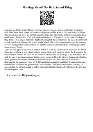 Marriage Should Not Be A Sacred Thing
Marriage used to be a sacred thing; once you married someone you spend the rest of your life
with them. Even some places such as the Philippines and The Vatican City make divorce illegal.
Here in America divorces are happening every single day. This social phenomenon is considered
problematic. Almost 50% of all marriages end in divorce. When most people think of a divorce,
they think of it ending in bad terms due to infidelity; but this is not always the case. It s important
to understand what a divorce is, how it works, who it affects, the consequences, and the solution.
Divorce has become way to common; we need to reestablish the sacredness of marriageand the
importance of family.
There are two types of divorces, a no fault and an at fault. No fault divorces mean that the person
filing does not have to prove fault on their spouse. States still require a reason for divorces so the
most common reasons are there are too many differences and the marriage is not repairable. An at
fault divorce is most common and this is when a spouse is filing for divorce because of infidelity,
abuse, prison confinement, and may more reasons where the other spouse is at fault and
deteriorating the marriage. There are 5 different defenses against an at fault divorce; connivance,
condonation, recrimination, provocation, and collusion. Connivance is defense to adultery, it
suggests that the partner agreed to and/or participated in the infidelity. Condonation declares that
the other spouse knew
... Get more on HelpWriting.net ...
 