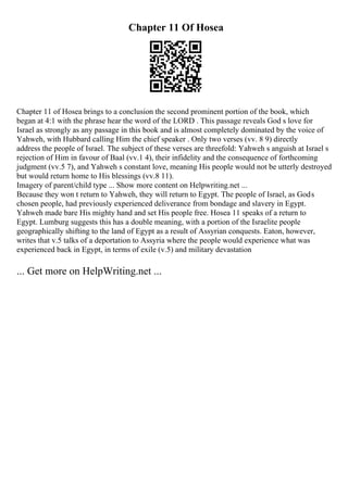 Chapter 11 Of Hosea
Chapter 11 of Hosea brings to a conclusion the second prominent portion of the book, which
began at 4:1 with the phrase hear the word of the LORD . This passage reveals God s love for
Israel as strongly as any passage in this book and is almost completely dominated by the voice of
Yahweh, with Hubbard calling Him the chief speaker . Only two verses (vv. 8 9) directly
address the people of Israel. The subject of these verses are threefold: Yahweh s anguish at Israel s
rejection of Him in favour of Baal (vv.1 4), their infidelity and the consequence of forthcoming
judgment (vv.5 7), and Yahweh s constant love, meaning His people would not be utterly destroyed
but would return home to His blessings (vv.8 11).
Imagery of parent/child type ... Show more content on Helpwriting.net ...
Because they won t return to Yahweh, they will return to Egypt. The people of Israel, as Gods
chosen people, had previously experienced deliverance from bondage and slavery in Egypt.
Yahweh made bare His mighty hand and set His people free. Hosea 11 speaks of a return to
Egypt. Lumburg suggests this has a double meaning, with a portion of the Israelite people
geographically shifting to the land of Egypt as a result of Assyrian conquests. Eaton, however,
writes that v.5 talks of a deportation to Assyria where the people would experience what was
experienced back in Egypt, in terms of exile (v.5) and military devastation
... Get more on HelpWriting.net ...
 