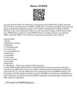 History Of BMW
ayerische Motoren Werke AG (About this sound pronunciation (helpВ·info); English: Bavarian
Motor Works), commonly known as BMW or BMW AG, is a German automobile, motorcycle and
engine manufacturing company founded in 1916. BMW is headquartered in Munich, Bavaria,
Germany. It also owns and produces Mini cars, and is the parent company of Rolls Royce Motor
Cars. BMWproduces motorcycles under BMW Motorrad, and plug in electric cars under the
BMW i sub brand. BMW is one of the best selling luxury automakers in the world.[3]
Contents [hide]
1 History
2 Shareholder structure
3 Production
3.1 Worldwide sales
3.1.1 China sales
3.2 Annual production
4 Motorcycles
5 Automobiles
5.1 New Class
5.2 Current models
5.3 M models
6 Motorsport
6.1 Motorsport ... Show more content on Helpwriting.net ...
In 1994, BMW bought the British Rover Group[18] (which at the time consisted of the Rover,
Land Rover and MG brands as well as the rights to defunct brands including Austin and Morris),
and owned it for six years. By 2000, Rover was incurring huge losses and BMW decided to sell
the combine. The MG and Rover brands were sold to the Phoenix Consortium to form MG Rover,
while Land Rover was taken over by Ford. BMW, meanwhile, retained the rights to build the new
Mini, which was launched in
... Get more on HelpWriting.net ...
 