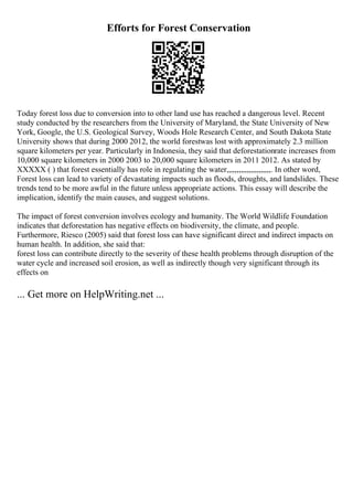 Efforts for Forest Conservation
Today forest loss due to conversion into to other land use has reached a dangerous level. Recent
study conducted by the researchers from the University of Maryland, the State University of New
York, Google, the U.S. Geological Survey, Woods Hole Research Center, and South Dakota State
University shows that during 2000 2012, the world forestwas lost with approximately 2.3 million
square kilometers per year. Particularly in Indonesia, they said that deforestationrate increases from
10,000 square kilometers in 2000 2003 to 20,000 square kilometers in 2011 2012. As stated by
XXXXX ( ) that forest essentially has role in regulating the water,,,,,,,,,,,,,,,,,,,,,,. In other word,
Forest loss can lead to variety of devastating impacts such as floods, droughts, and landslides. These
trends tend to be more awful in the future unless appropriate actions. This essay will describe the
implication, identify the main causes, and suggest solutions.
The impact of forest conversion involves ecology and humanity. The World Wildlife Foundation
indicates that deforestation has negative effects on biodiversity, the climate, and people.
Furthermore, Riesco (2005) said that forest loss can have significant direct and indirect impacts on
human health. In addition, she said that:
forest loss can contribute directly to the severity of these health problems through disruption of the
water cycle and increased soil erosion, as well as indirectly though very significant through its
effects on
... Get more on HelpWriting.net ...
 