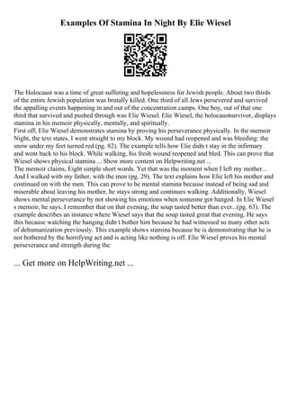 Examples Of Stamina In Night By Elie Wiesel
The Holocaust was a time of great suffering and hopelessness for Jewish people. About two thirds
of the entire Jewish population was brutally killed. One third of all Jews persevered and survived
the appalling events happening in and out of the concentration camps. One boy, out of that one
third that survived and pushed through was Elie Wiesel. Elie Wiesel, the holocaustsurvivor, displays
stamina in his memoir physically, mentally, and spiritually.
First off, Elie Wiesel demonstrates stamina by proving his perseverance physically. In the memoir
Night, the text states, I went straight to my block. My wound had reopened and was bleeding: the
snow under my feet turned red (pg. 82). The example tells how Elie didn t stay in the infirmary
and went back to his block. While walking, his fresh wound reopened and bled. This can prove that
Wiesel shows physical stamina ... Show more content on Helpwriting.net ...
The memoir claims, Eight simple short words. Yet that was the moment when I left my mother...
And I walked with my father, with the men (pg. 29). The text explains how Elie left his mother and
continued on with the men. This can prove to be mental stamina because instead of being sad and
miserable about leaving his mother, he stays strong and continues walking. Additionally, Wiesel
shows mental perseverance by not showing his emotions when someone got hanged. In Elie Wiesel
s memoir, he says, I remember that on that evening, the soup tasted better than ever...(pg. 63). The
example describes an instance where Wiesel says that the soup tasted great that evening. He says
this because watching the hanging didn t bother him because he had witnessed so many other acts
of dehumanization previously. This example shows stamina because he is demonstrating that he is
not bothered by the horrifying act and is acting like nothing is off. Elie Wiesel proves his mental
perseverance and strength during the
... Get more on HelpWriting.net ...
 