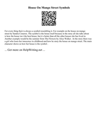 House On Mango Street Symbols
For every thing their is always a symbol resembling it. For example on the house on mango
street by Sandra Cisneros. The symbol is the house itself because in the story all she talks about
is how the house isn t the best house, but it s better than all the other houses she has lived in.
Another example would be the summer from The Flowers by Alice Walker . In the story there was
a girl who loses her innocence in childhood and how he story the house on mango street. The main
character shows us how her house is the symbol .
... Get more on HelpWriting.net ...
 