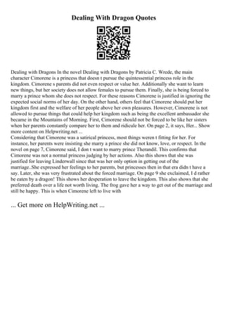 Dealing With Dragon Quotes
Dealing with Dragons In the novel Dealing with Dragons by Patricia C. Wrede, the main
character Cimorene is a princess that doesn t pursue the quintessential princess role in the
kingdom. Cimorene s parents did not even respect or value her. Additionally she want to learn
new things, but her society does not allow females to pursue them. Finally, she is being forced to
marry a prince whom she does not respect. For these reasons Cimorene is justified in ignoring the
expected social norms of her day. On the other hand, others feel that Cimorene should put her
kingdom first and the welfare of her people above her own pleasures. However, Cimorene is not
allowed to pursue things that could help her kingdom such as being the excellent ambassador she
became in the Mountains of Morning. First, Cimorene should not be forced to be like her sisters
when her parents constantly compare her to them and ridicule her. On page 2, it says, Her... Show
more content on Helpwriting.net ...
Considering that Cimorene was a satirical princess, most things weren t fitting for her. For
instance, her parents were insisting she marry a prince she did not know, love, or respect. In the
novel on page 7, Cimorene said, I don t want to marry prince Therandil. This confirms that
Cimorene was not a normal princess judging by her actions. Also this shows that she was
justified for leaving Linderwall since that was her only option in getting out of the
marriage..She expressed her feelings to her parents, but princesses then in that era didn t have a
say. Later, she was very frustrated about the forced marriage. On page 9 she exclaimed, I d rather
be eaten by a dragon! This shows her desperation to leave the kingdom. This also shows that she
preferred death over a life not worth living. The frog gave her a way to get out of the marriage and
still be happy. This is when Cimorene left to live with
... Get more on HelpWriting.net ...
 
