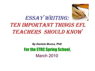 Essay Writing:  Ten important things EFL teachers  should know   By Daniela Munca, PhD   For the ETRC Spring School , March 2010  