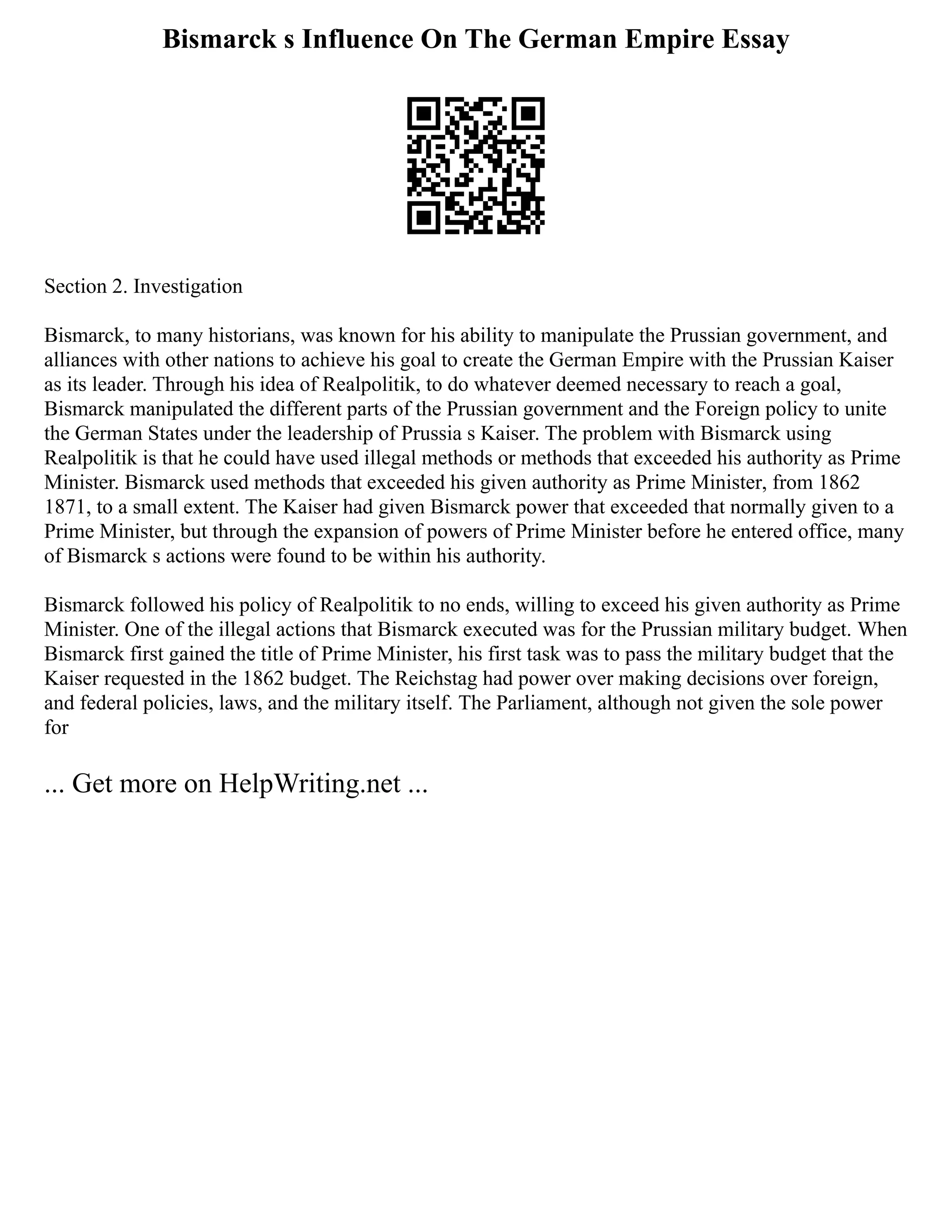 Bismarck s Influence On The German Empire Essay
Section 2. Investigation
Bismarck, to many historians, was known for his ability to manipulate the Prussian government, and
alliances with other nations to achieve his goal to create the German Empire with the Prussian Kaiser
as its leader. Through his idea of Realpolitik, to do whatever deemed necessary to reach a goal,
Bismarck manipulated the different parts of the Prussian government and the Foreign policy to unite
the German States under the leadership of Prussia s Kaiser. The problem with Bismarck using
Realpolitik is that he could have used illegal methods or methods that exceeded his authority as Prime
Minister. Bismarck used methods that exceeded his given authority as Prime Minister, from 1862
1871, to a small extent. The Kaiser had given Bismarck power that exceeded that normally given to a
Prime Minister, but through the expansion of powers of Prime Minister before he entered office, many
of Bismarck s actions were found to be within his authority.
Bismarck followed his policy of Realpolitik to no ends, willing to exceed his given authority as Prime
Minister. One of the illegal actions that Bismarck executed was for the Prussian military budget. When
Bismarck first gained the title of Prime Minister, his first task was to pass the military budget that the
Kaiser requested in the 1862 budget. The Reichstag had power over making decisions over foreign,
and federal policies, laws, and the military itself. The Parliament, although not given the sole power
for
... Get more on HelpWriting.net ...
 