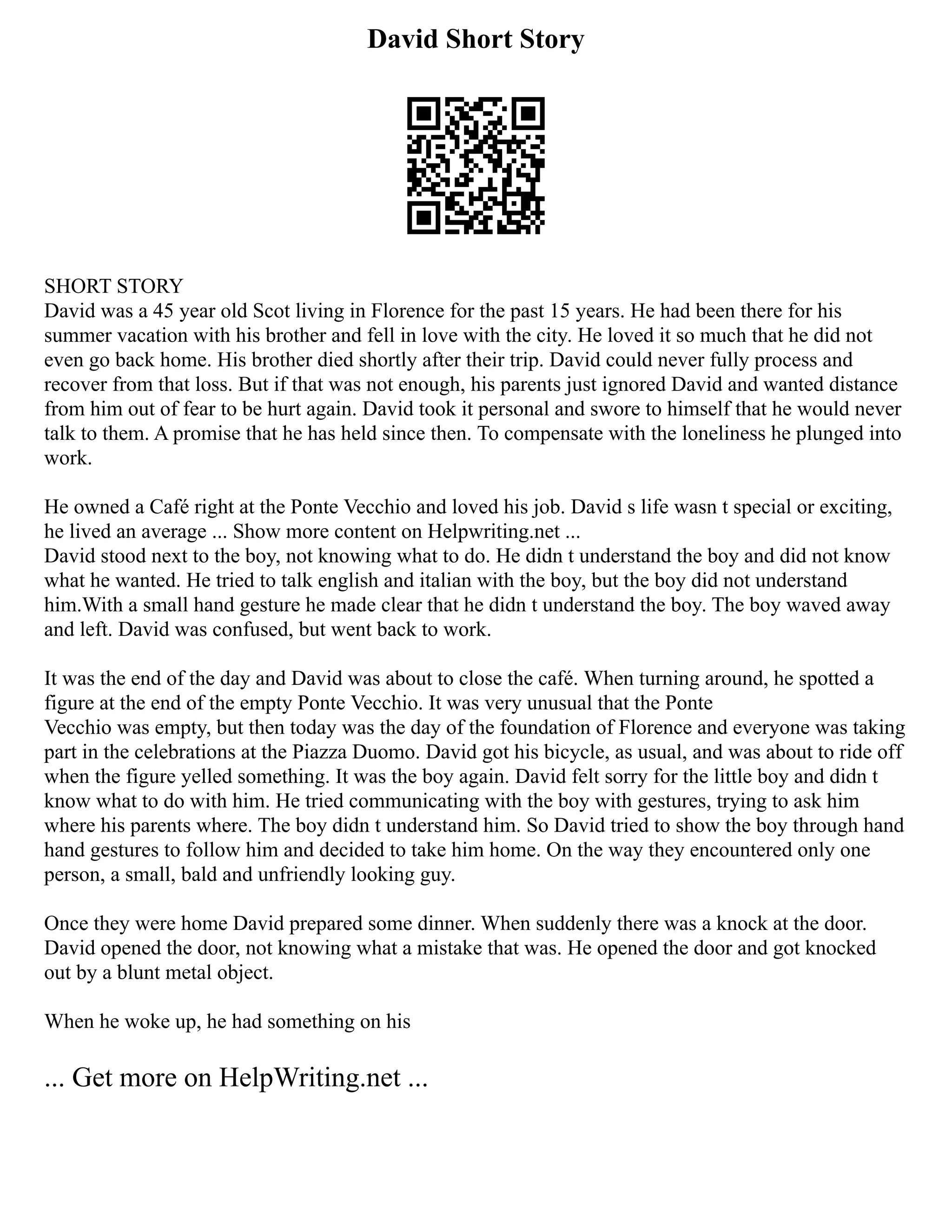 David Short Story
SHORT STORY
David was a 45 year old Scot living in Florence for the past 15 years. He had been there for his
summer vacation with his brother and fell in love with the city. He loved it so much that he did not
even go back home. His brother died shortly after their trip. David could never fully process and
recover from that loss. But if that was not enough, his parents just ignored David and wanted distance
from him out of fear to be hurt again. David took it personal and swore to himself that he would never
talk to them. A promise that he has held since then. To compensate with the loneliness he plunged into
work.
He owned a Café right at the Ponte Vecchio and loved his job. David s life wasn t special or exciting,
he lived an average ... Show more content on Helpwriting.net ...
David stood next to the boy, not knowing what to do. He didn t understand the boy and did not know
what he wanted. He tried to talk english and italian with the boy, but the boy did not understand
him.With a small hand gesture he made clear that he didn t understand the boy. The boy waved away
and left. David was confused, but went back to work.
It was the end of the day and David was about to close the café. When turning around, he spotted a
figure at the end of the empty Ponte Vecchio. It was very unusual that the Ponte
Vecchio was empty, but then today was the day of the foundation of Florence and everyone was taking
part in the celebrations at the Piazza Duomo. David got his bicycle, as usual, and was about to ride off
when the figure yelled something. It was the boy again. David felt sorry for the little boy and didn t
know what to do with him. He tried communicating with the boy with gestures, trying to ask him
where his parents where. The boy didn t understand him. So David tried to show the boy through hand
hand gestures to follow him and decided to take him home. On the way they encountered only one
person, a small, bald and unfriendly looking guy.
Once they were home David prepared some dinner. When suddenly there was a knock at the door.
David opened the door, not knowing what a mistake that was. He opened the door and got knocked
out by a blunt metal object.
When he woke up, he had something on his
... Get more on HelpWriting.net ...
 