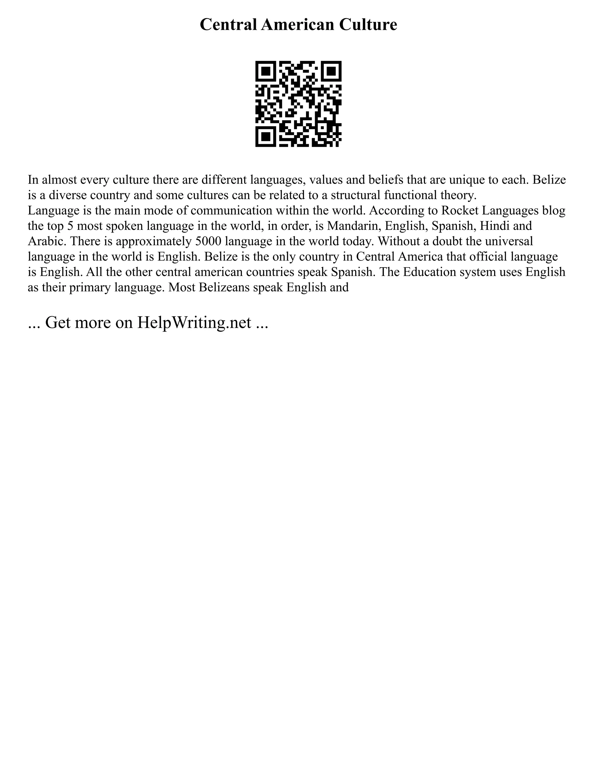 Central American Culture
In almost every culture there are different languages, values and beliefs that are unique to each. Belize
is a diverse country and some cultures can be related to a structural functional theory.
Language is the main mode of communication within the world. According to Rocket Languages blog
the top 5 most spoken language in the world, in order, is Mandarin, English, Spanish, Hindi and
Arabic. There is approximately 5000 language in the world today. Without a doubt the universal
language in the world is English. Belize is the only country in Central America that official language
is English. All the other central american countries speak Spanish. The Education system uses English
as their primary language. Most Belizeans speak English and
... Get more on HelpWriting.net ...
 