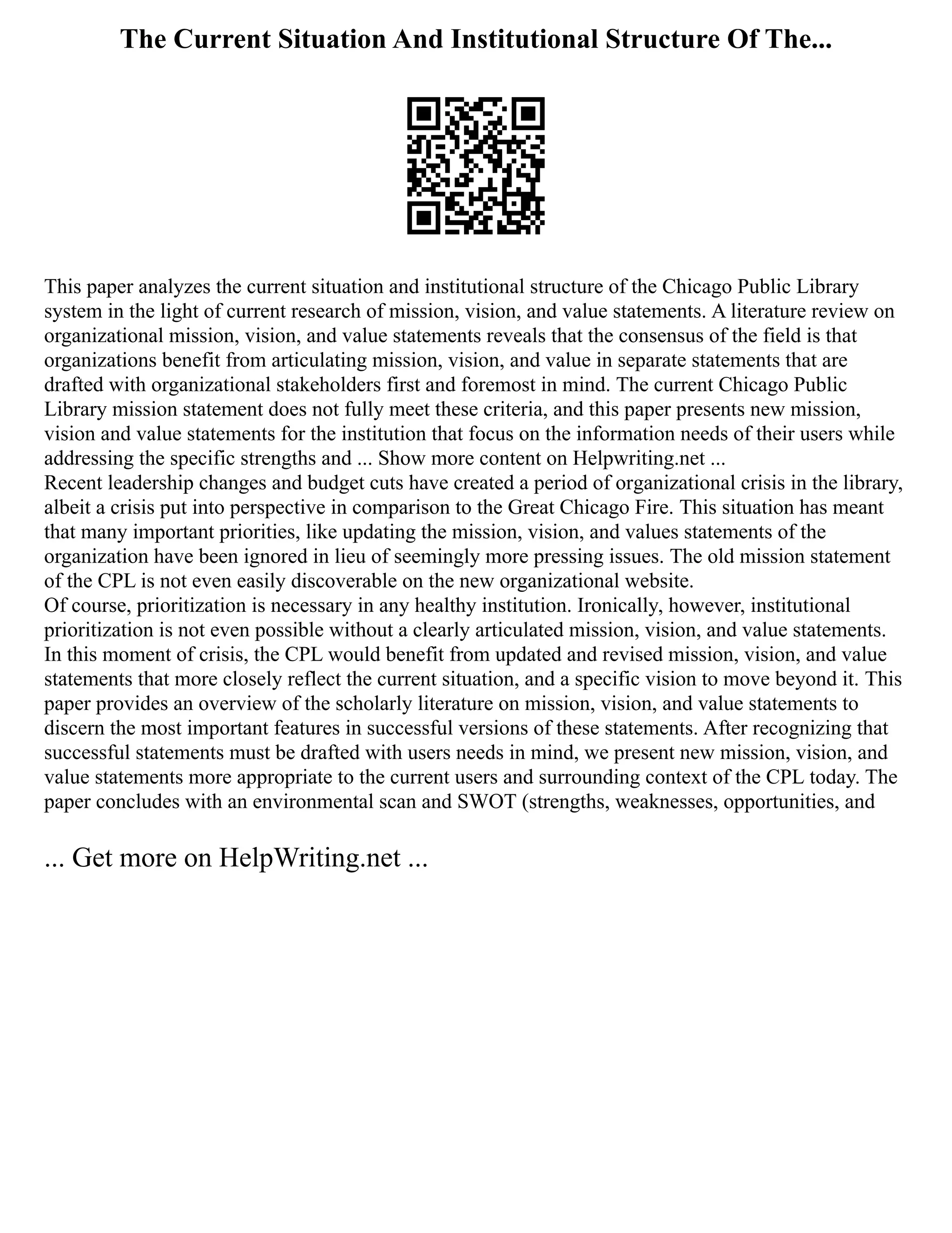 The Current Situation And Institutional Structure Of The...
This paper analyzes the current situation and institutional structure of the Chicago Public Library
system in the light of current research of mission, vision, and value statements. A literature review on
organizational mission, vision, and value statements reveals that the consensus of the field is that
organizations benefit from articulating mission, vision, and value in separate statements that are
drafted with organizational stakeholders first and foremost in mind. The current Chicago Public
Library mission statement does not fully meet these criteria, and this paper presents new mission,
vision and value statements for the institution that focus on the information needs of their users while
addressing the specific strengths and ... Show more content on Helpwriting.net ...
Recent leadership changes and budget cuts have created a period of organizational crisis in the library,
albeit a crisis put into perspective in comparison to the Great Chicago Fire. This situation has meant
that many important priorities, like updating the mission, vision, and values statements of the
organization have been ignored in lieu of seemingly more pressing issues. The old mission statement
of the CPL is not even easily discoverable on the new organizational website.
Of course, prioritization is necessary in any healthy institution. Ironically, however, institutional
prioritization is not even possible without a clearly articulated mission, vision, and value statements.
In this moment of crisis, the CPL would benefit from updated and revised mission, vision, and value
statements that more closely reflect the current situation, and a specific vision to move beyond it. This
paper provides an overview of the scholarly literature on mission, vision, and value statements to
discern the most important features in successful versions of these statements. After recognizing that
successful statements must be drafted with users needs in mind, we present new mission, vision, and
value statements more appropriate to the current users and surrounding context of the CPL today. The
paper concludes with an environmental scan and SWOT (strengths, weaknesses, opportunities, and
... Get more on HelpWriting.net ...
 