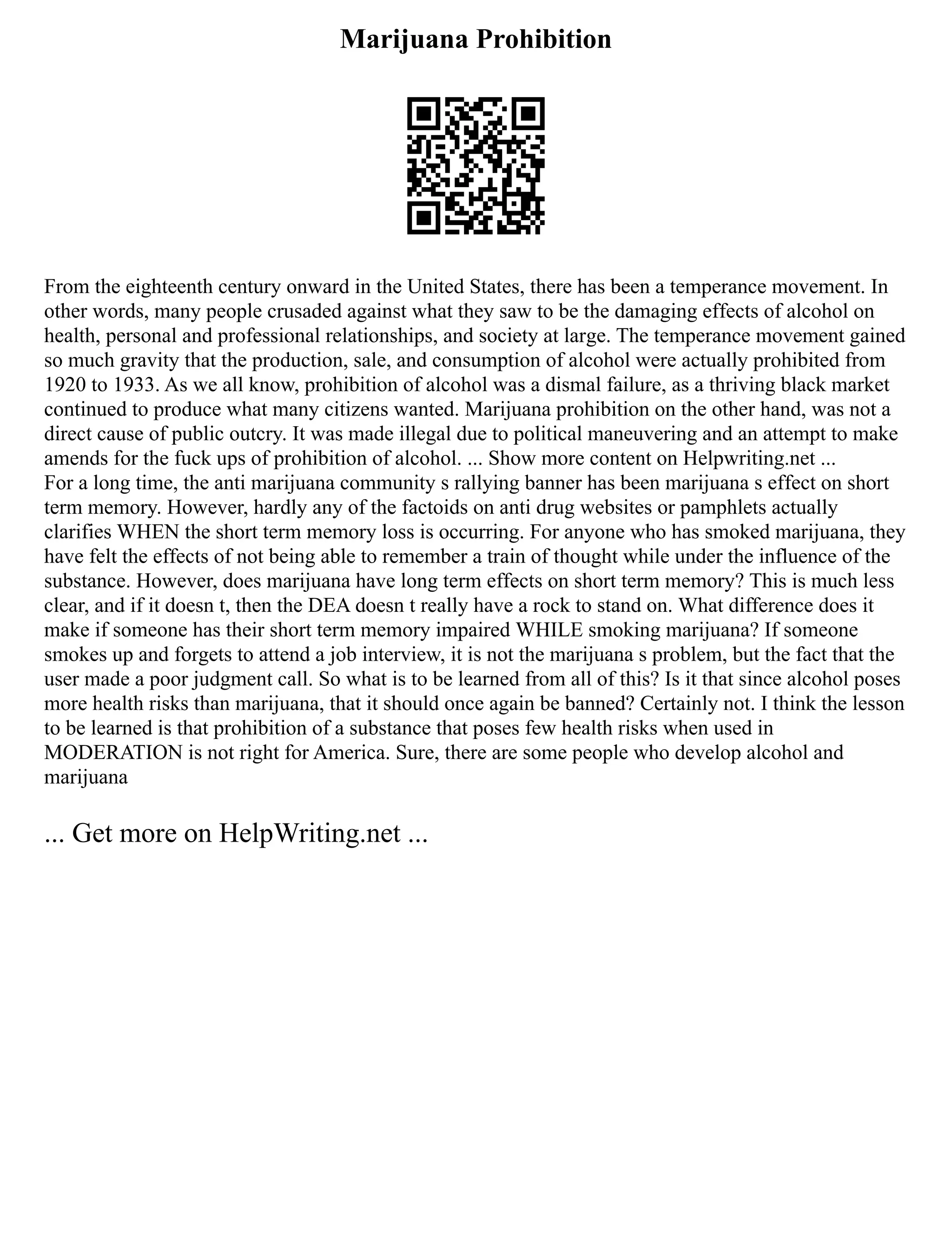 Marijuana Prohibition
From the eighteenth century onward in the United States, there has been a temperance movement. In
other words, many people crusaded against what they saw to be the damaging effects of alcohol on
health, personal and professional relationships, and society at large. The temperance movement gained
so much gravity that the production, sale, and consumption of alcohol were actually prohibited from
1920 to 1933. As we all know, prohibition of alcohol was a dismal failure, as a thriving black market
continued to produce what many citizens wanted. Marijuana prohibition on the other hand, was not a
direct cause of public outcry. It was made illegal due to political maneuvering and an attempt to make
amends for the fuck ups of prohibition of alcohol. ... Show more content on Helpwriting.net ...
For a long time, the anti marijuana community s rallying banner has been marijuana s effect on short
term memory. However, hardly any of the factoids on anti drug websites or pamphlets actually
clarifies WHEN the short term memory loss is occurring. For anyone who has smoked marijuana, they
have felt the effects of not being able to remember a train of thought while under the influence of the
substance. However, does marijuana have long term effects on short term memory? This is much less
clear, and if it doesn t, then the DEA doesn t really have a rock to stand on. What difference does it
make if someone has their short term memory impaired WHILE smoking marijuana? If someone
smokes up and forgets to attend a job interview, it is not the marijuana s problem, but the fact that the
user made a poor judgment call. So what is to be learned from all of this? Is it that since alcohol poses
more health risks than marijuana, that it should once again be banned? Certainly not. I think the lesson
to be learned is that prohibition of a substance that poses few health risks when used in
MODERATION is not right for America. Sure, there are some people who develop alcohol and
marijuana
... Get more on HelpWriting.net ...
 