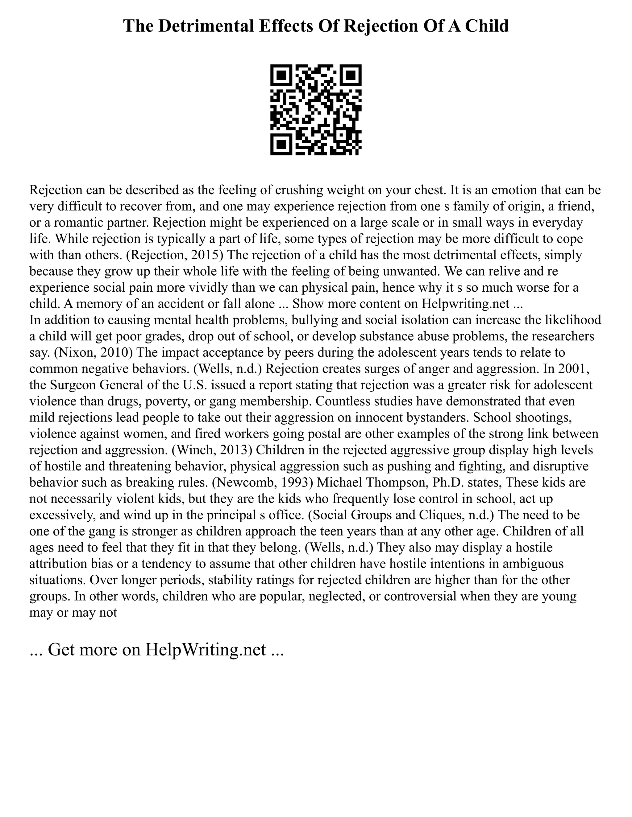The Detrimental Effects Of Rejection Of A Child
Rejection can be described as the feeling of crushing weight on your chest. It is an emotion that can be
very difficult to recover from, and one may experience rejection from one s family of origin, a friend,
or a romantic partner. Rejection might be experienced on a large scale or in small ways in everyday
life. While rejection is typically a part of life, some types of rejection may be more difficult to cope
with than others. (Rejection, 2015) The rejection of a child has the most detrimental effects, simply
because they grow up their whole life with the feeling of being unwanted. We can relive and re
experience social pain more vividly than we can physical pain, hence why it s so much worse for a
child. A memory of an accident or fall alone ... Show more content on Helpwriting.net ...
In addition to causing mental health problems, bullying and social isolation can increase the likelihood
a child will get poor grades, drop out of school, or develop substance abuse problems, the researchers
say. (Nixon, 2010) The impact acceptance by peers during the adolescent years tends to relate to
common negative behaviors. (Wells, n.d.) Rejection creates surges of anger and aggression. In 2001,
the Surgeon General of the U.S. issued a report stating that rejection was a greater risk for adolescent
violence than drugs, poverty, or gang membership. Countless studies have demonstrated that even
mild rejections lead people to take out their aggression on innocent bystanders. School shootings,
violence against women, and fired workers going postal are other examples of the strong link between
rejection and aggression. (Winch, 2013) Children in the rejected aggressive group display high levels
of hostile and threatening behavior, physical aggression such as pushing and fighting, and disruptive
behavior such as breaking rules. (Newcomb, 1993) Michael Thompson, Ph.D. states, These kids are
not necessarily violent kids, but they are the kids who frequently lose control in school, act up
excessively, and wind up in the principal s office. (Social Groups and Cliques, n.d.) The need to be
one of the gang is stronger as children approach the teen years than at any other age. Children of all
ages need to feel that they fit in that they belong. (Wells, n.d.) They also may display a hostile
attribution bias or a tendency to assume that other children have hostile intentions in ambiguous
situations. Over longer periods, stability ratings for rejected children are higher than for the other
groups. In other words, children who are popular, neglected, or controversial when they are young
may or may not
... Get more on HelpWriting.net ...
 