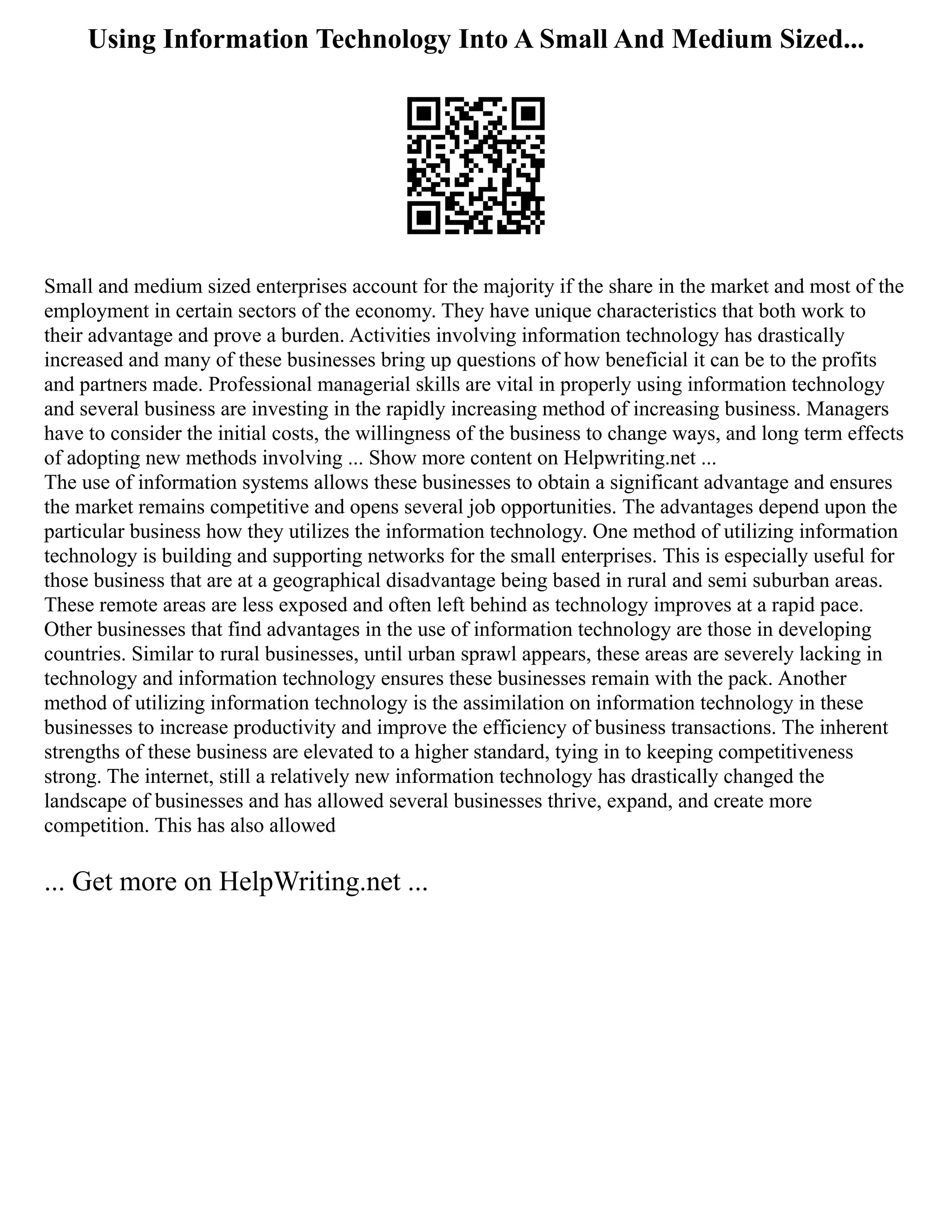 Using Information Technology Into A Small And Medium Sized...
Small and medium sized enterprises account for the majority if the share in the market and most of the
employment in certain sectors of the economy. They have unique characteristics that both work to
their advantage and prove a burden. Activities involving information technology has drastically
increased and many of these businesses bring up questions of how beneficial it can be to the profits
and partners made. Professional managerial skills are vital in properly using information technology
and several business are investing in the rapidly increasing method of increasing business. Managers
have to consider the initial costs, the willingness of the business to change ways, and long term effects
of adopting new methods involving ... Show more content on Helpwriting.net ...
The use of information systems allows these businesses to obtain a significant advantage and ensures
the market remains competitive and opens several job opportunities. The advantages depend upon the
particular business how they utilizes the information technology. One method of utilizing information
technology is building and supporting networks for the small enterprises. This is especially useful for
those business that are at a geographical disadvantage being based in rural and semi suburban areas.
These remote areas are less exposed and often left behind as technology improves at a rapid pace.
Other businesses that find advantages in the use of information technology are those in developing
countries. Similar to rural businesses, until urban sprawl appears, these areas are severely lacking in
technology and information technology ensures these businesses remain with the pack. Another
method of utilizing information technology is the assimilation on information technology in these
businesses to increase productivity and improve the efficiency of business transactions. The inherent
strengths of these business are elevated to a higher standard, tying in to keeping competitiveness
strong. The internet, still a relatively new information technology has drastically changed the
landscape of businesses and has allowed several businesses thrive, expand, and create more
competition. This has also allowed
... Get more on HelpWriting.net ...
 