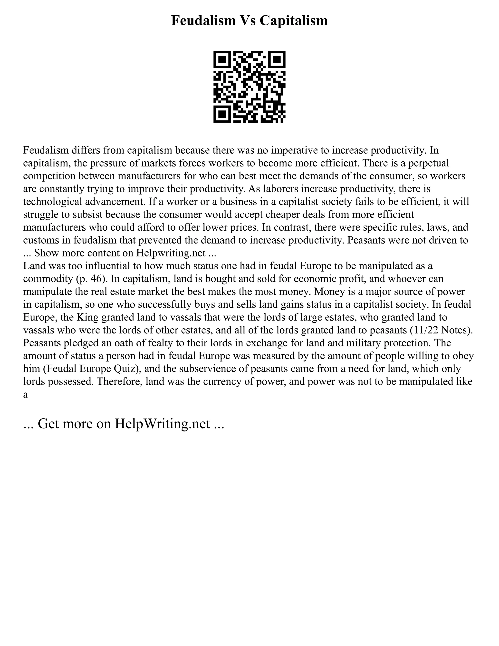 Feudalism Vs Capitalism
Feudalism differs from capitalism because there was no imperative to increase productivity. In
capitalism, the pressure of markets forces workers to become more efficient. There is a perpetual
competition between manufacturers for who can best meet the demands of the consumer, so workers
are constantly trying to improve their productivity. As laborers increase productivity, there is
technological advancement. If a worker or a business in a capitalist society fails to be efficient, it will
struggle to subsist because the consumer would accept cheaper deals from more efficient
manufacturers who could afford to offer lower prices. In contrast, there were specific rules, laws, and
customs in feudalism that prevented the demand to increase productivity. Peasants were not driven to
... Show more content on Helpwriting.net ...
Land was too influential to how much status one had in feudal Europe to be manipulated as a
commodity (p. 46). In capitalism, land is bought and sold for economic profit, and whoever can
manipulate the real estate market the best makes the most money. Money is a major source of power
in capitalism, so one who successfully buys and sells land gains status in a capitalist society. In feudal
Europe, the King granted land to vassals that were the lords of large estates, who granted land to
vassals who were the lords of other estates, and all of the lords granted land to peasants (11/22 Notes).
Peasants pledged an oath of fealty to their lords in exchange for land and military protection. The
amount of status a person had in feudal Europe was measured by the amount of people willing to obey
him (Feudal Europe Quiz), and the subservience of peasants came from a need for land, which only
lords possessed. Therefore, land was the currency of power, and power was not to be manipulated like
a
... Get more on HelpWriting.net ...
 