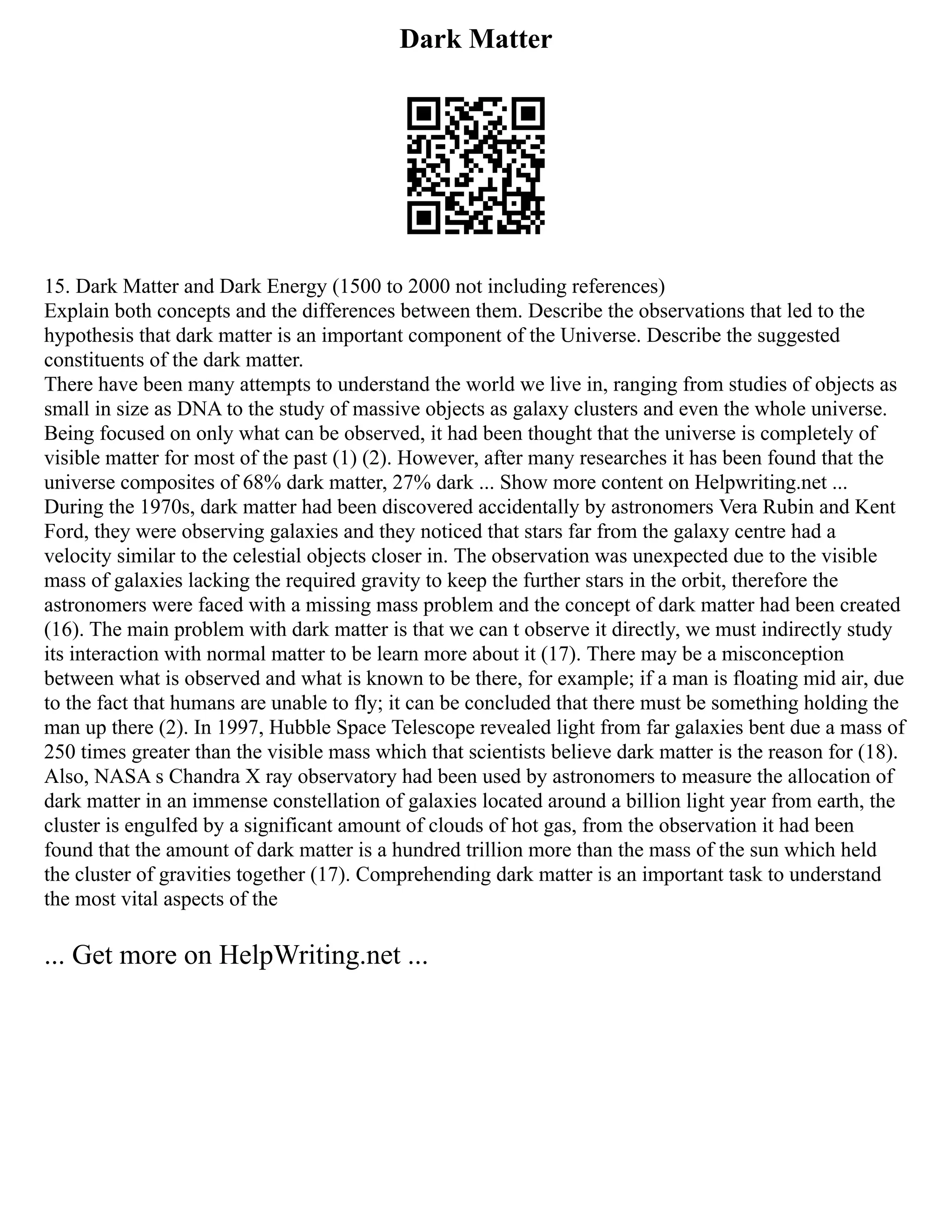 Dark Matter
15. Dark Matter and Dark Energy (1500 to 2000 not including references)
Explain both concepts and the differences between them. Describe the observations that led to the
hypothesis that dark matter is an important component of the Universe. Describe the suggested
constituents of the dark matter.
There have been many attempts to understand the world we live in, ranging from studies of objects as
small in size as DNA to the study of massive objects as galaxy clusters and even the whole universe.
Being focused on only what can be observed, it had been thought that the universe is completely of
visible matter for most of the past (1) (2). However, after many researches it has been found that the
universe composites of 68% dark matter, 27% dark ... Show more content on Helpwriting.net ...
During the 1970s, dark matter had been discovered accidentally by astronomers Vera Rubin and Kent
Ford, they were observing galaxies and they noticed that stars far from the galaxy centre had a
velocity similar to the celestial objects closer in. The observation was unexpected due to the visible
mass of galaxies lacking the required gravity to keep the further stars in the orbit, therefore the
astronomers were faced with a missing mass problem and the concept of dark matter had been created
(16). The main problem with dark matter is that we can t observe it directly, we must indirectly study
its interaction with normal matter to be learn more about it (17). There may be a misconception
between what is observed and what is known to be there, for example; if a man is floating mid air, due
to the fact that humans are unable to fly; it can be concluded that there must be something holding the
man up there (2). In 1997, Hubble Space Telescope revealed light from far galaxies bent due a mass of
250 times greater than the visible mass which that scientists believe dark matter is the reason for (18).
Also, NASA s Chandra X ray observatory had been used by astronomers to measure the allocation of
dark matter in an immense constellation of galaxies located around a billion light year from earth, the
cluster is engulfed by a significant amount of clouds of hot gas, from the observation it had been
found that the amount of dark matter is a hundred trillion more than the mass of the sun which held
the cluster of gravities together (17). Comprehending dark matter is an important task to understand
the most vital aspects of the
... Get more on HelpWriting.net ...
 