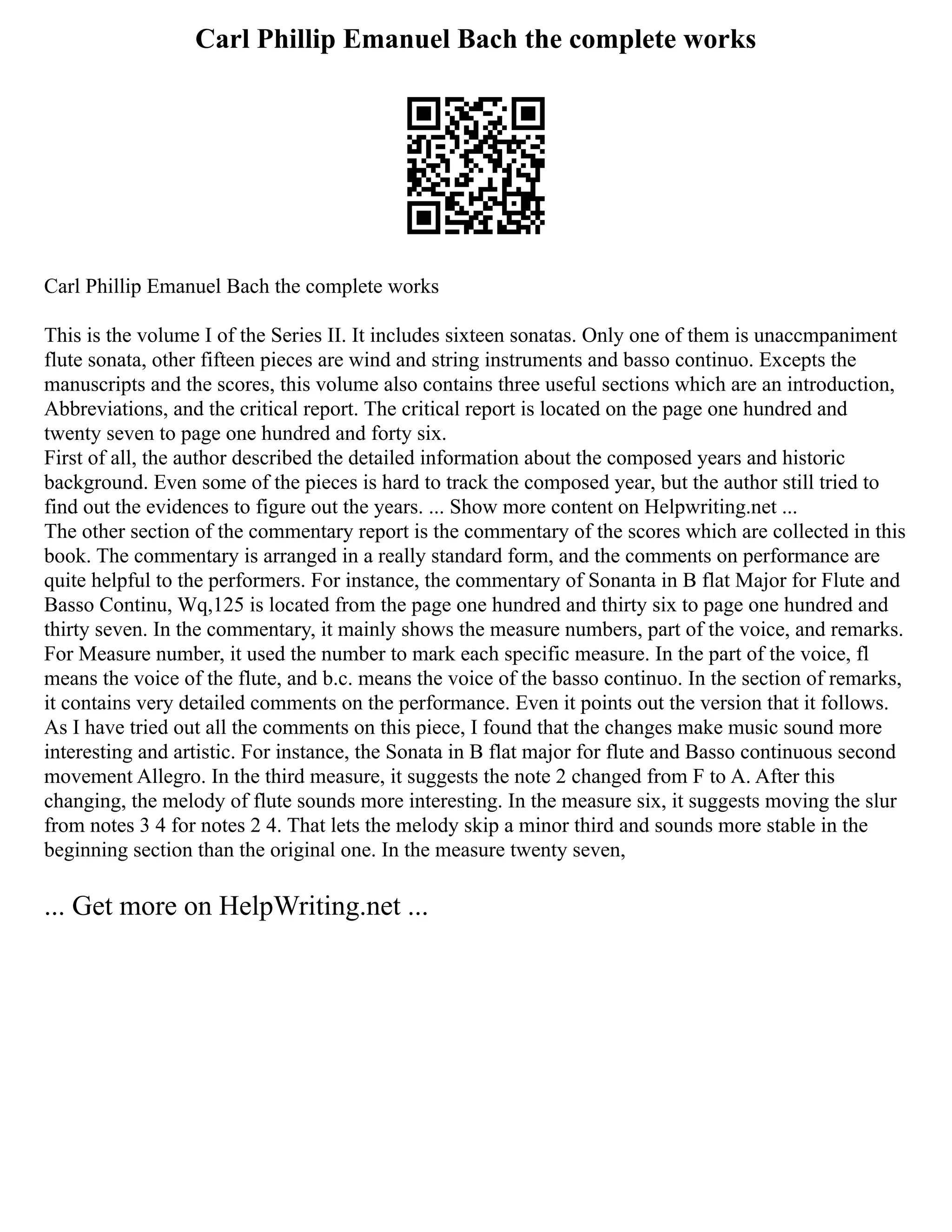 Carl Phillip Emanuel Bach the complete works
Carl Phillip Emanuel Bach the complete works
This is the volume I of the Series II. It includes sixteen sonatas. Only one of them is unaccmpaniment
flute sonata, other fifteen pieces are wind and string instruments and basso continuo. Excepts the
manuscripts and the scores, this volume also contains three useful sections which are an introduction,
Abbreviations, and the critical report. The critical report is located on the page one hundred and
twenty seven to page one hundred and forty six.
First of all, the author described the detailed information about the composed years and historic
background. Even some of the pieces is hard to track the composed year, but the author still tried to
find out the evidences to figure out the years. ... Show more content on Helpwriting.net ...
The other section of the commentary report is the commentary of the scores which are collected in this
book. The commentary is arranged in a really standard form, and the comments on performance are
quite helpful to the performers. For instance, the commentary of Sonanta in B flat Major for Flute and
Basso Continu, Wq,125 is located from the page one hundred and thirty six to page one hundred and
thirty seven. In the commentary, it mainly shows the measure numbers, part of the voice, and remarks.
For Measure number, it used the number to mark each specific measure. In the part of the voice, fl
means the voice of the flute, and b.c. means the voice of the basso continuo. In the section of remarks,
it contains very detailed comments on the performance. Even it points out the version that it follows.
As I have tried out all the comments on this piece, I found that the changes make music sound more
interesting and artistic. For instance, the Sonata in B flat major for flute and Basso continuous second
movement Allegro. In the third measure, it suggests the note 2 changed from F to A. After this
changing, the melody of flute sounds more interesting. In the measure six, it suggests moving the slur
from notes 3 4 for notes 2 4. That lets the melody skip a minor third and sounds more stable in the
beginning section than the original one. In the measure twenty seven,
... Get more on HelpWriting.net ...
 