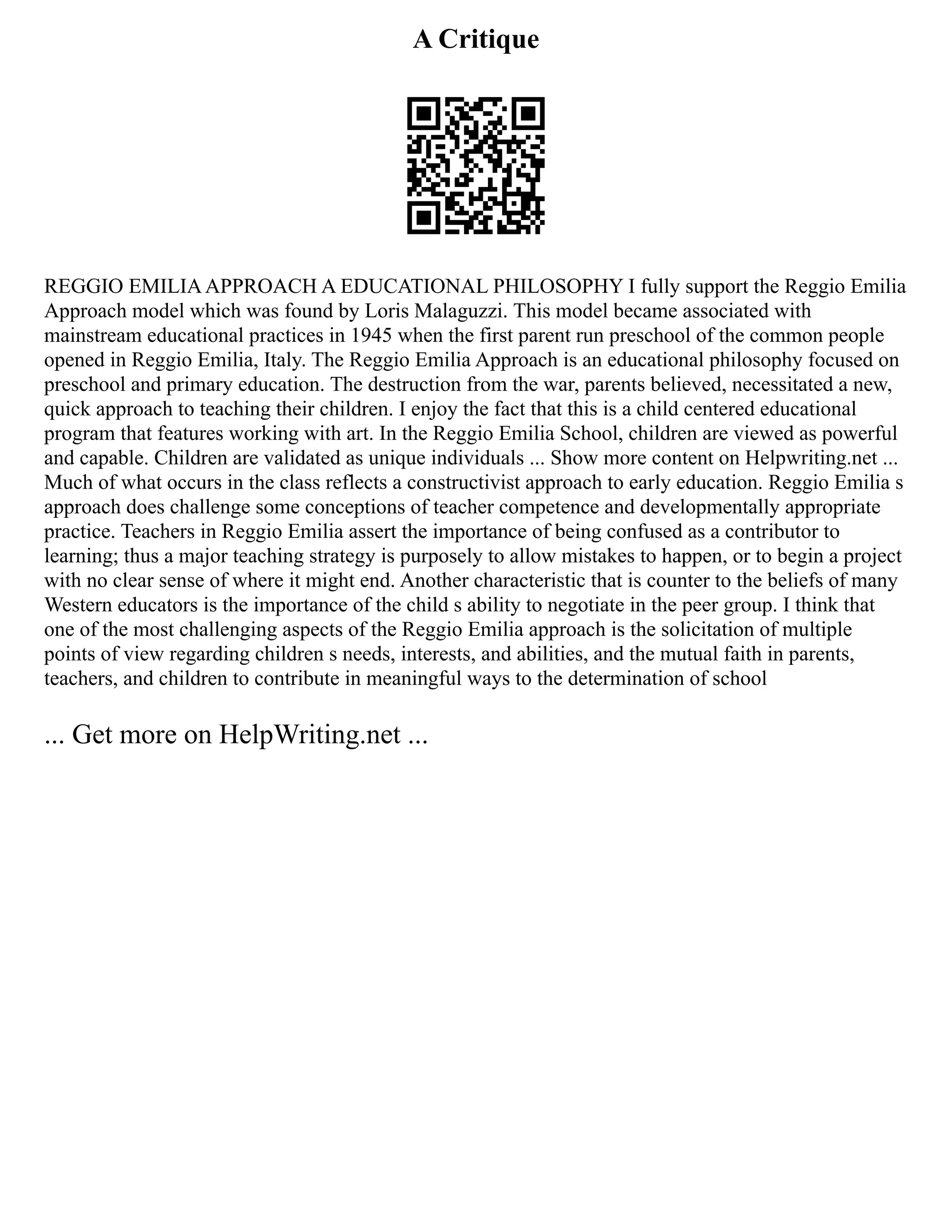 A Critique
REGGIO EMILIAAPPROACH A EDUCATIONAL PHILOSOPHY I fully support the Reggio Emilia
Approach model which was found by Loris Malaguzzi. This model became associated with
mainstream educational practices in 1945 when the first parent run preschool of the common people
opened in Reggio Emilia, Italy. The Reggio Emilia Approach is an educational philosophy focused on
preschool and primary education. The destruction from the war, parents believed, necessitated a new,
quick approach to teaching their children. I enjoy the fact that this is a child centered educational
program that features working with art. In the Reggio Emilia School, children are viewed as powerful
and capable. Children are validated as unique individuals ... Show more content on Helpwriting.net ...
Much of what occurs in the class reflects a constructivist approach to early education. Reggio Emilia s
approach does challenge some conceptions of teacher competence and developmentally appropriate
practice. Teachers in Reggio Emilia assert the importance of being confused as a contributor to
learning; thus a major teaching strategy is purposely to allow mistakes to happen, or to begin a project
with no clear sense of where it might end. Another characteristic that is counter to the beliefs of many
Western educators is the importance of the child s ability to negotiate in the peer group. I think that
one of the most challenging aspects of the Reggio Emilia approach is the solicitation of multiple
points of view regarding children s needs, interests, and abilities, and the mutual faith in parents,
teachers, and children to contribute in meaningful ways to the determination of school
... Get more on HelpWriting.net ...
 