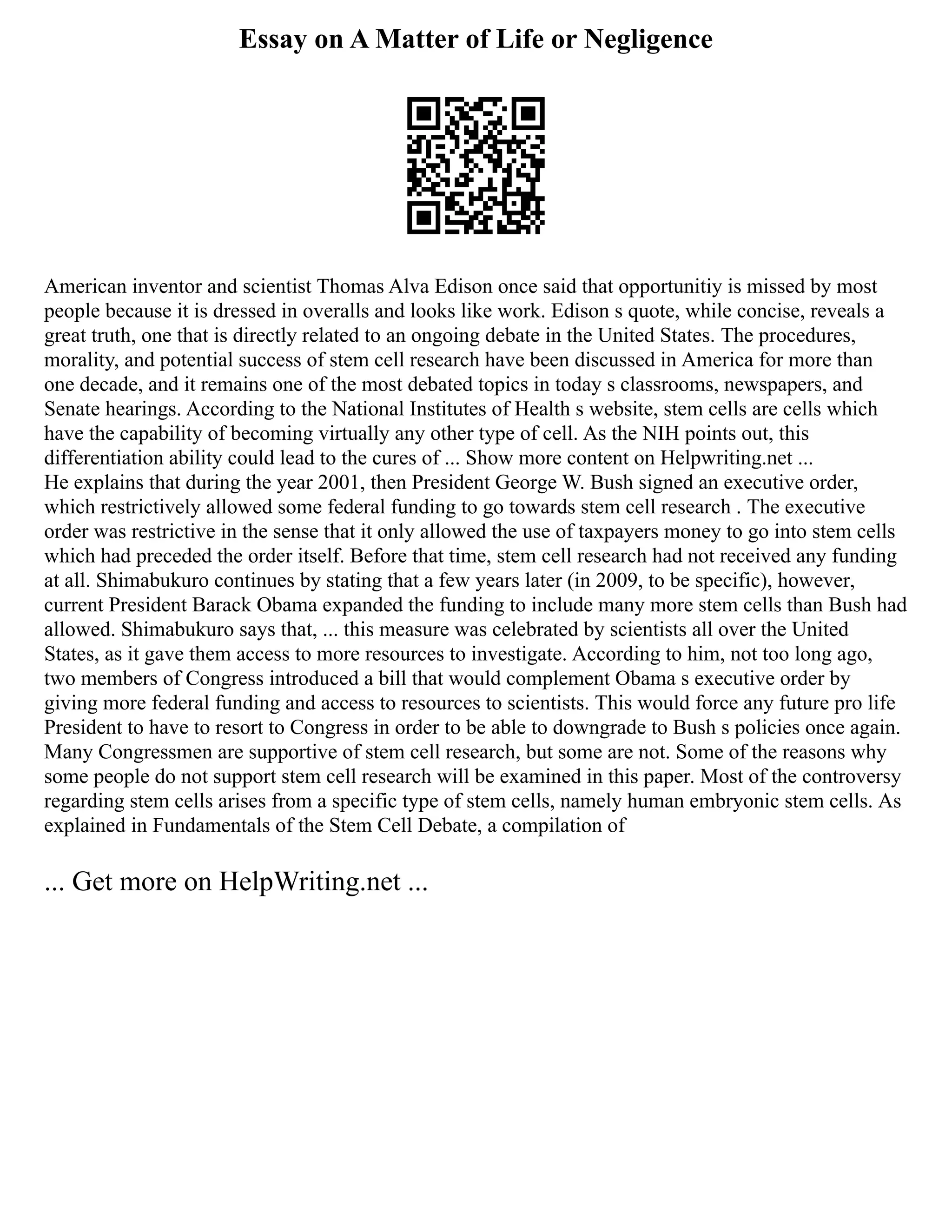 Essay on A Matter of Life or Negligence
American inventor and scientist Thomas Alva Edison once said that opportunitiy is missed by most
people because it is dressed in overalls and looks like work. Edison s quote, while concise, reveals a
great truth, one that is directly related to an ongoing debate in the United States. The procedures,
morality, and potential success of stem cell research have been discussed in America for more than
one decade, and it remains one of the most debated topics in today s classrooms, newspapers, and
Senate hearings. According to the National Institutes of Health s website, stem cells are cells which
have the capability of becoming virtually any other type of cell. As the NIH points out, this
differentiation ability could lead to the cures of ... Show more content on Helpwriting.net ...
He explains that during the year 2001, then President George W. Bush signed an executive order,
which restrictively allowed some federal funding to go towards stem cell research . The executive
order was restrictive in the sense that it only allowed the use of taxpayers money to go into stem cells
which had preceded the order itself. Before that time, stem cell research had not received any funding
at all. Shimabukuro continues by stating that a few years later (in 2009, to be specific), however,
current President Barack Obama expanded the funding to include many more stem cells than Bush had
allowed. Shimabukuro says that, ... this measure was celebrated by scientists all over the United
States, as it gave them access to more resources to investigate. According to him, not too long ago,
two members of Congress introduced a bill that would complement Obama s executive order by
giving more federal funding and access to resources to scientists. This would force any future pro life
President to have to resort to Congress in order to be able to downgrade to Bush s policies once again.
Many Congressmen are supportive of stem cell research, but some are not. Some of the reasons why
some people do not support stem cell research will be examined in this paper. Most of the controversy
regarding stem cells arises from a specific type of stem cells, namely human embryonic stem cells. As
explained in Fundamentals of the Stem Cell Debate, a compilation of
... Get more on HelpWriting.net ...
 