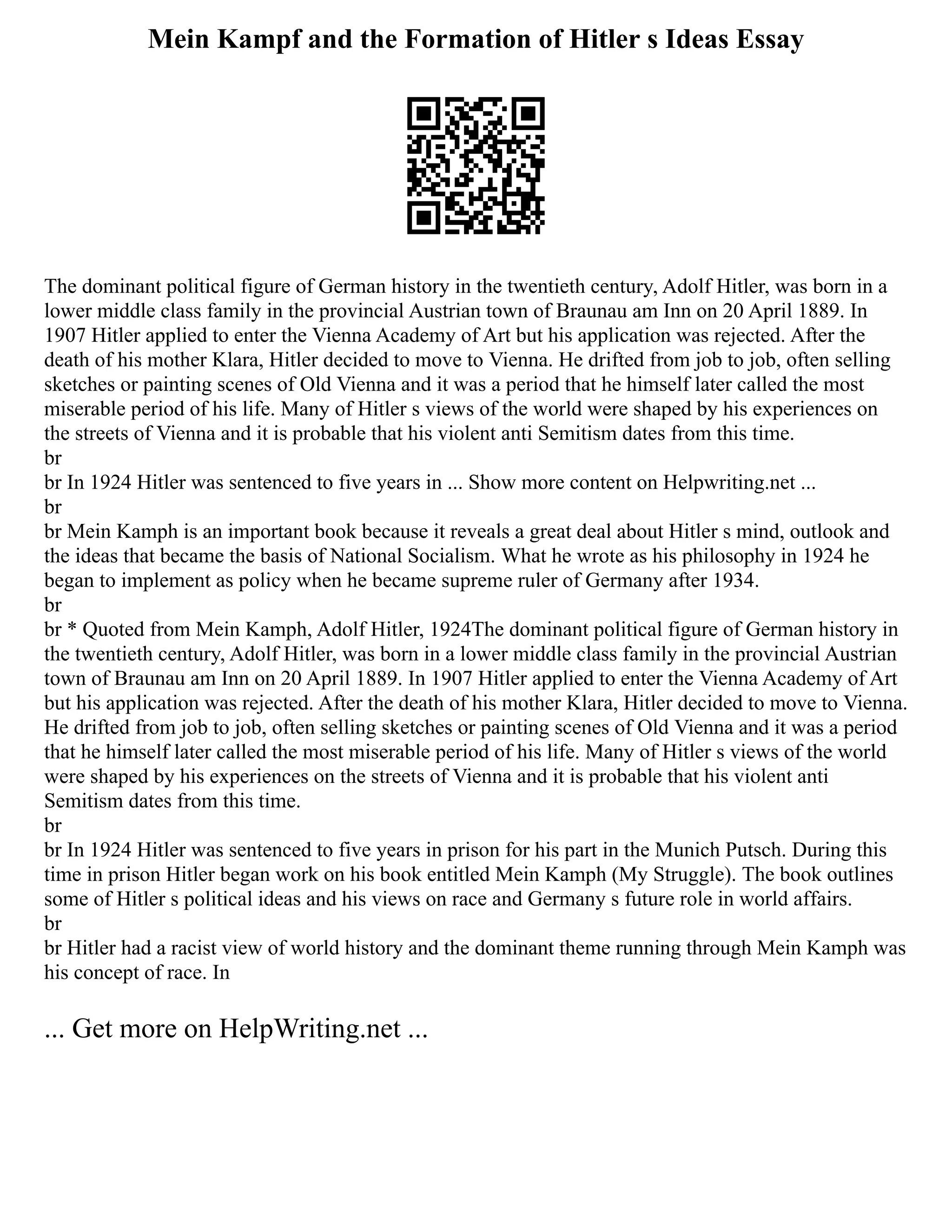 Mein Kampf and the Formation of Hitler s Ideas Essay
The dominant political figure of German history in the twentieth century, Adolf Hitler, was born in a
lower middle class family in the provincial Austrian town of Braunau am Inn on 20 April 1889. In
1907 Hitler applied to enter the Vienna Academy of Art but his application was rejected. After the
death of his mother Klara, Hitler decided to move to Vienna. He drifted from job to job, often selling
sketches or painting scenes of Old Vienna and it was a period that he himself later called the most
miserable period of his life. Many of Hitler s views of the world were shaped by his experiences on
the streets of Vienna and it is probable that his violent anti Semitism dates from this time.
br
br In 1924 Hitler was sentenced to five years in ... Show more content on Helpwriting.net ...
br
br Mein Kamph is an important book because it reveals a great deal about Hitler s mind, outlook and
the ideas that became the basis of National Socialism. What he wrote as his philosophy in 1924 he
began to implement as policy when he became supreme ruler of Germany after 1934.
br
br * Quoted from Mein Kamph, Adolf Hitler, 1924The dominant political figure of German history in
the twentieth century, Adolf Hitler, was born in a lower middle class family in the provincial Austrian
town of Braunau am Inn on 20 April 1889. In 1907 Hitler applied to enter the Vienna Academy of Art
but his application was rejected. After the death of his mother Klara, Hitler decided to move to Vienna.
He drifted from job to job, often selling sketches or painting scenes of Old Vienna and it was a period
that he himself later called the most miserable period of his life. Many of Hitler s views of the world
were shaped by his experiences on the streets of Vienna and it is probable that his violent anti
Semitism dates from this time.
br
br In 1924 Hitler was sentenced to five years in prison for his part in the Munich Putsch. During this
time in prison Hitler began work on his book entitled Mein Kamph (My Struggle). The book outlines
some of Hitler s political ideas and his views on race and Germany s future role in world affairs.
br
br Hitler had a racist view of world history and the dominant theme running through Mein Kamph was
his concept of race. In
... Get more on HelpWriting.net ...
 