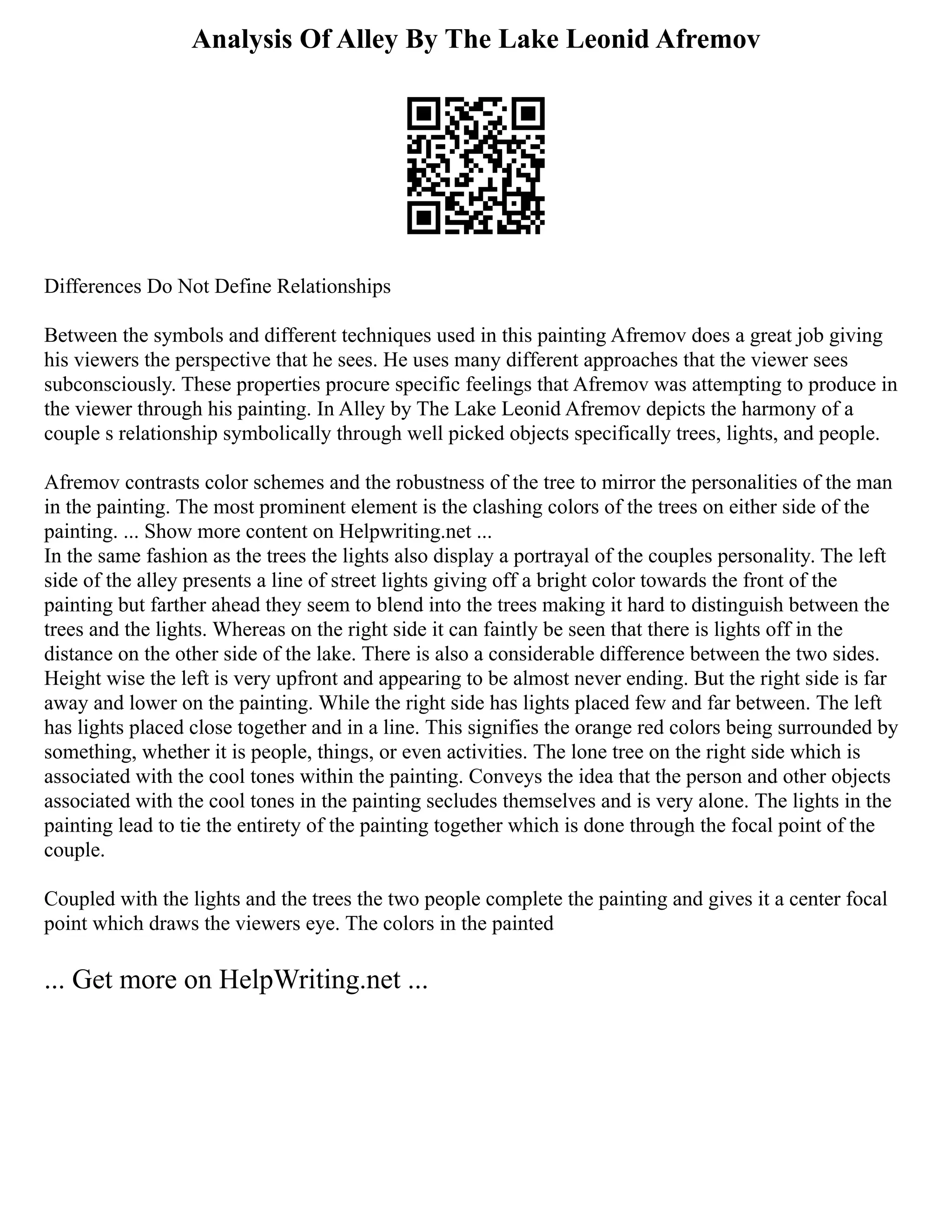 Analysis Of Alley By The Lake Leonid Afremov
Differences Do Not Define Relationships
Between the symbols and different techniques used in this painting Afremov does a great job giving
his viewers the perspective that he sees. He uses many different approaches that the viewer sees
subconsciously. These properties procure specific feelings that Afremov was attempting to produce in
the viewer through his painting. In Alley by The Lake Leonid Afremov depicts the harmony of a
couple s relationship symbolically through well picked objects specifically trees, lights, and people.
Afremov contrasts color schemes and the robustness of the tree to mirror the personalities of the man
in the painting. The most prominent element is the clashing colors of the trees on either side of the
painting. ... Show more content on Helpwriting.net ...
In the same fashion as the trees the lights also display a portrayal of the couples personality. The left
side of the alley presents a line of street lights giving off a bright color towards the front of the
painting but farther ahead they seem to blend into the trees making it hard to distinguish between the
trees and the lights. Whereas on the right side it can faintly be seen that there is lights off in the
distance on the other side of the lake. There is also a considerable difference between the two sides.
Height wise the left is very upfront and appearing to be almost never ending. But the right side is far
away and lower on the painting. While the right side has lights placed few and far between. The left
has lights placed close together and in a line. This signifies the orange red colors being surrounded by
something, whether it is people, things, or even activities. The lone tree on the right side which is
associated with the cool tones within the painting. Conveys the idea that the person and other objects
associated with the cool tones in the painting secludes themselves and is very alone. The lights in the
painting lead to tie the entirety of the painting together which is done through the focal point of the
couple.
Coupled with the lights and the trees the two people complete the painting and gives it a center focal
point which draws the viewers eye. The colors in the painted
... Get more on HelpWriting.net ...
 