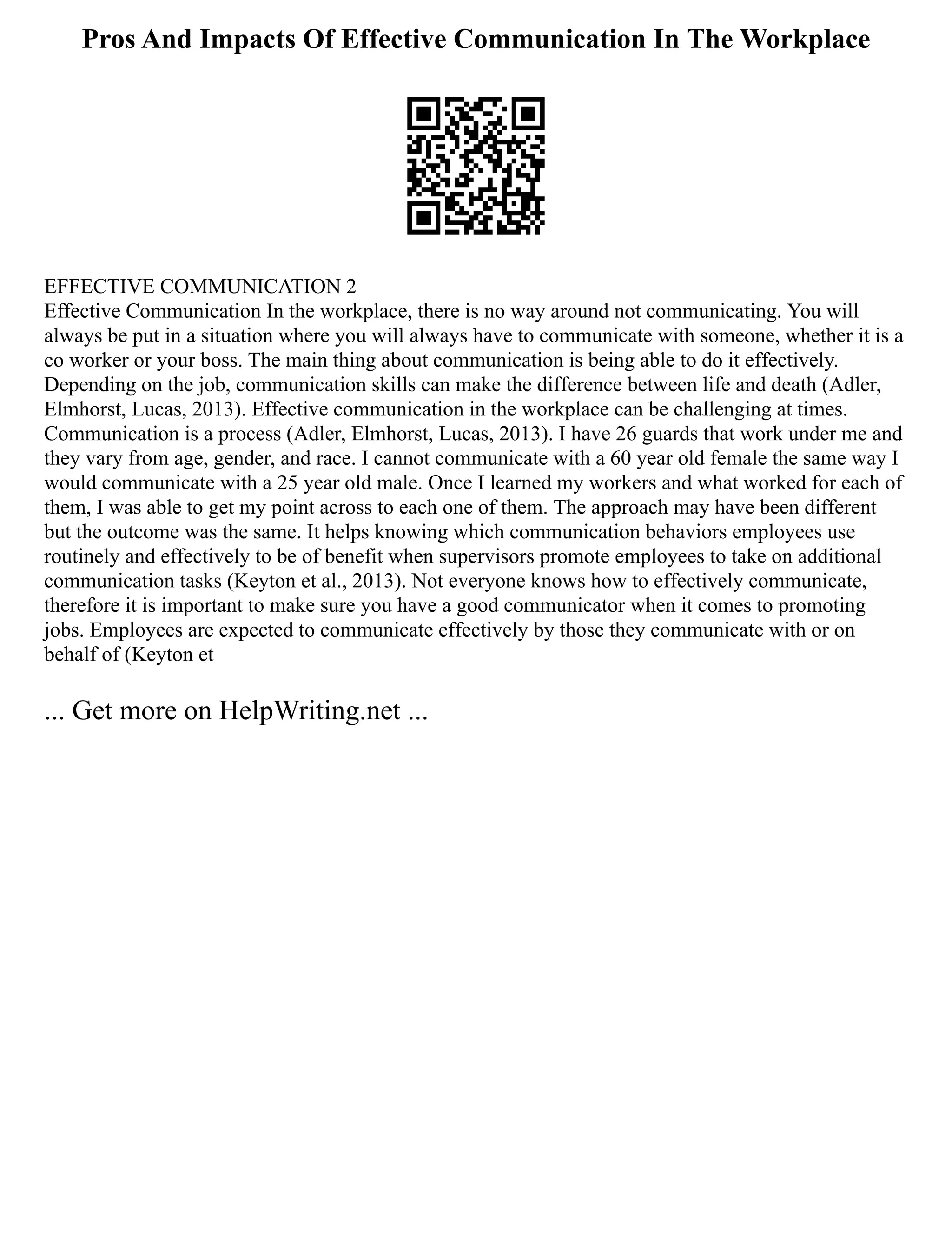 Pros And Impacts Of Effective Communication In The Workplace
EFFECTIVE COMMUNICATION 2
Effective Communication In the workplace, there is no way around not communicating. You will
always be put in a situation where you will always have to communicate with someone, whether it is a
co worker or your boss. The main thing about communication is being able to do it effectively.
Depending on the job, communication skills can make the difference between life and death (Adler,
Elmhorst, Lucas, 2013). Effective communication in the workplace can be challenging at times.
Communication is a process (Adler, Elmhorst, Lucas, 2013). I have 26 guards that work under me and
they vary from age, gender, and race. I cannot communicate with a 60 year old female the same way I
would communicate with a 25 year old male. Once I learned my workers and what worked for each of
them, I was able to get my point across to each one of them. The approach may have been different
but the outcome was the same. It helps knowing which communication behaviors employees use
routinely and effectively to be of benefit when supervisors promote employees to take on additional
communication tasks (Keyton et al., 2013). Not everyone knows how to effectively communicate,
therefore it is important to make sure you have a good communicator when it comes to promoting
jobs. Employees are expected to communicate effectively by those they communicate with or on
behalf of (Keyton et
... Get more on HelpWriting.net ...
 