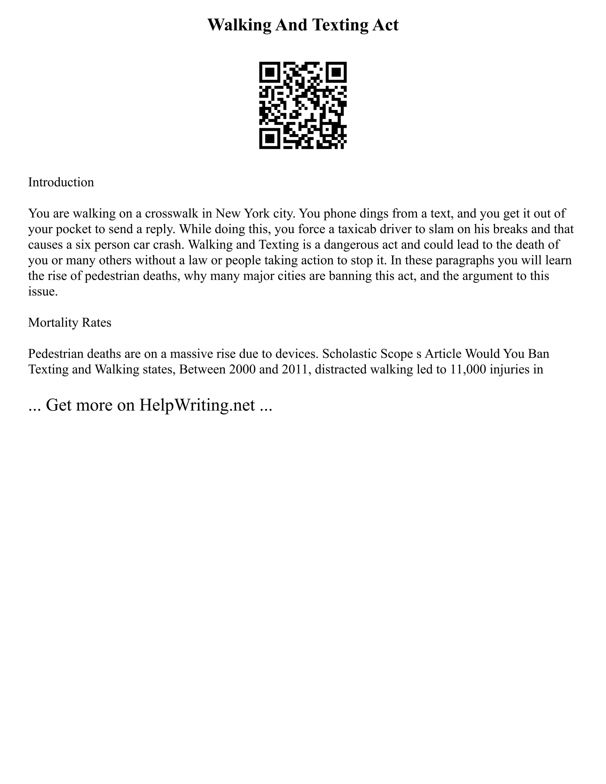 Walking And Texting Act
Introduction
You are walking on a crosswalk in New York city. You phone dings from a text, and you get it out of
your pocket to send a reply. While doing this, you force a taxicab driver to slam on his breaks and that
causes a six person car crash. Walking and Texting is a dangerous act and could lead to the death of
you or many others without a law or people taking action to stop it. In these paragraphs you will learn
the rise of pedestrian deaths, why many major cities are banning this act, and the argument to this
issue.
Mortality Rates
Pedestrian deaths are on a massive rise due to devices. Scholastic Scope s Article Would You Ban
Texting and Walking states, Between 2000 and 2011, distracted walking led to 11,000 injuries in
... Get more on HelpWriting.net ...
 