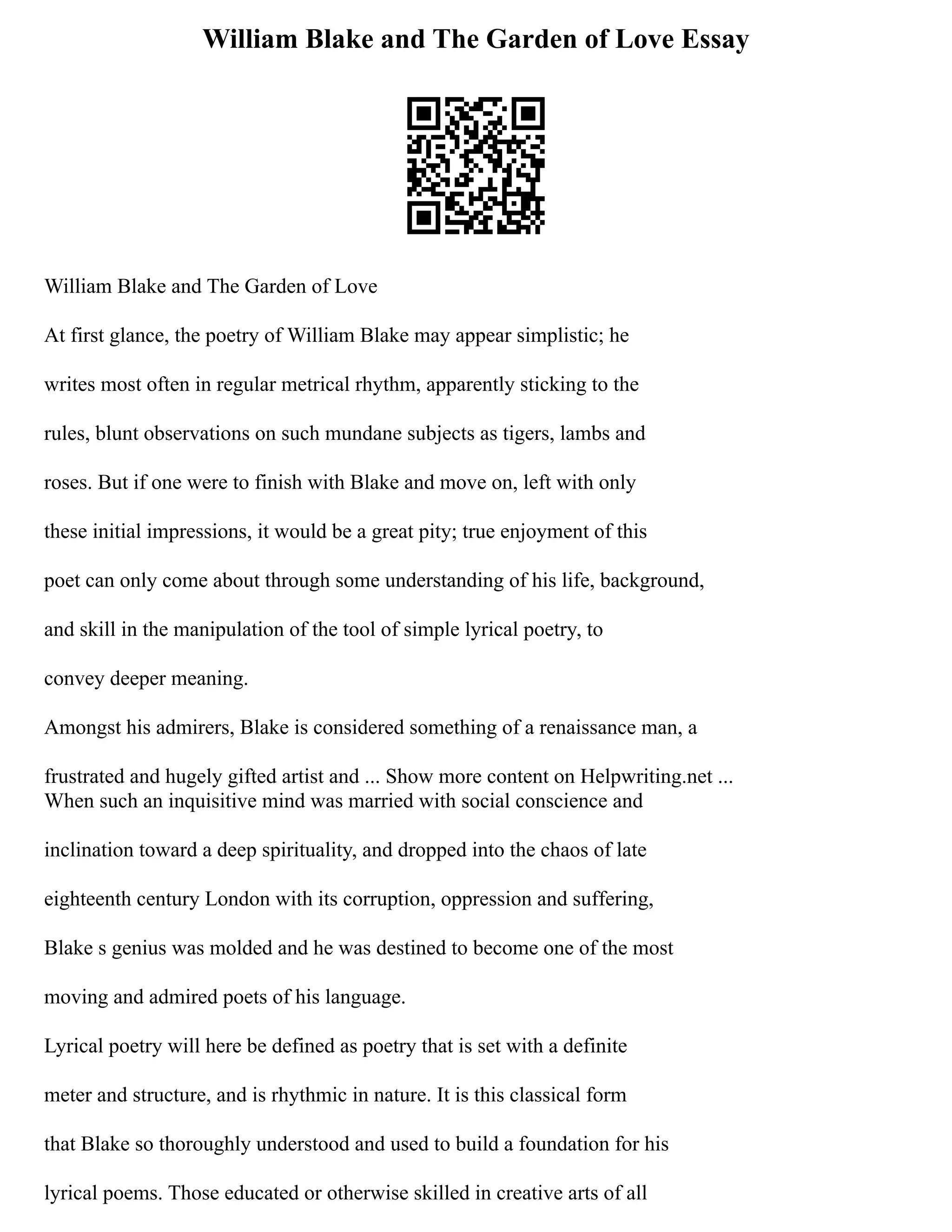 William Blake and The Garden of Love Essay
William Blake and The Garden of Love
At first glance, the poetry of William Blake may appear simplistic; he
writes most often in regular metrical rhythm, apparently sticking to the
rules, blunt observations on such mundane subjects as tigers, lambs and
roses. But if one were to finish with Blake and move on, left with only
these initial impressions, it would be a great pity; true enjoyment of this
poet can only come about through some understanding of his life, background,
and skill in the manipulation of the tool of simple lyrical poetry, to
convey deeper meaning.
Amongst his admirers, Blake is considered something of a renaissance man, a
frustrated and hugely gifted artist and ... Show more content on Helpwriting.net ...
When such an inquisitive mind was married with social conscience and
inclination toward a deep spirituality, and dropped into the chaos of late
eighteenth century London with its corruption, oppression and suffering,
Blake s genius was molded and he was destined to become one of the most
moving and admired poets of his language.
Lyrical poetry will here be defined as poetry that is set with a definite
meter and structure, and is rhythmic in nature. It is this classical form
that Blake so thoroughly understood and used to build a foundation for his
lyrical poems. Those educated or otherwise skilled in creative arts of all
 