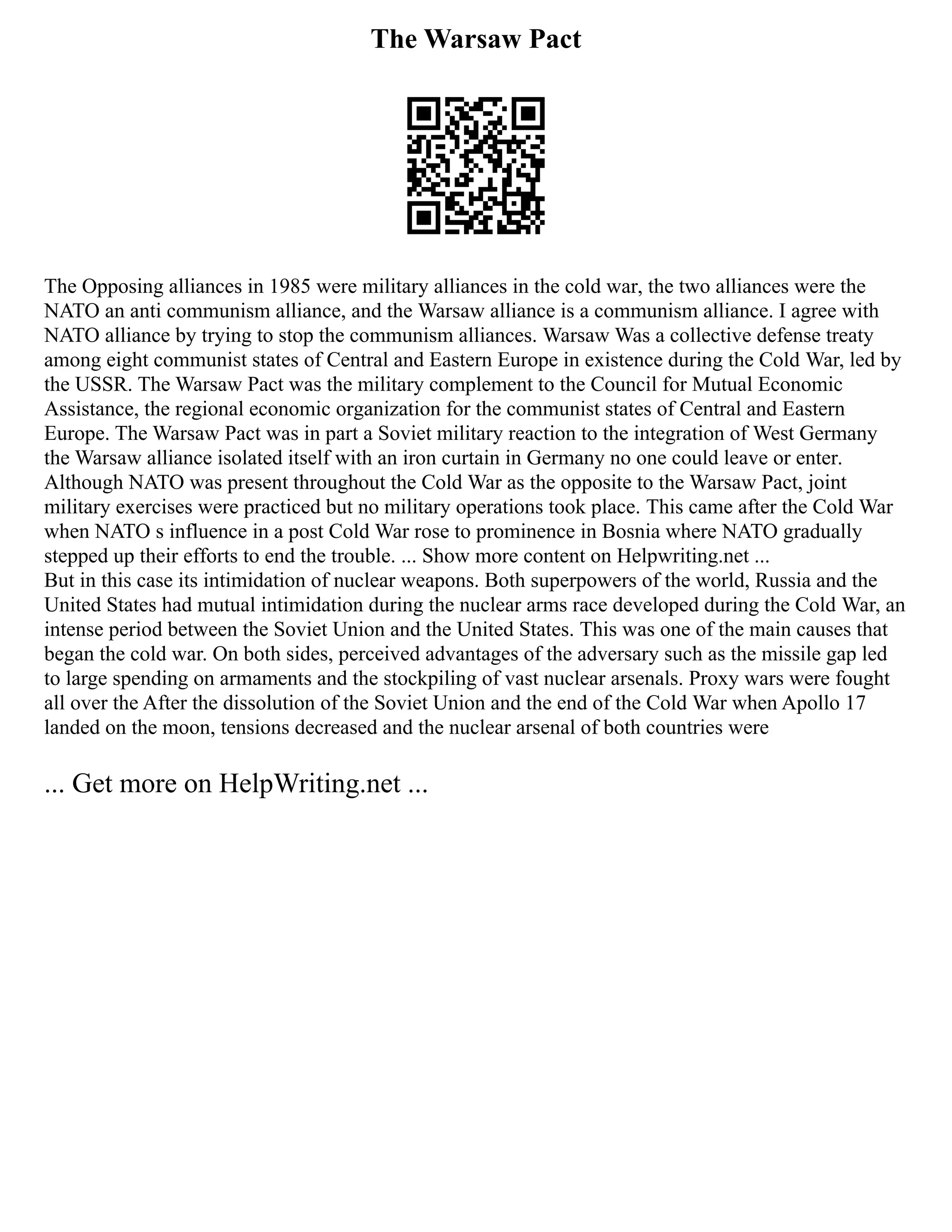 The Warsaw Pact
The Opposing alliances in 1985 were military alliances in the cold war, the two alliances were the
NATO an anti communism alliance, and the Warsaw alliance is a communism alliance. I agree with
NATO alliance by trying to stop the communism alliances. Warsaw Was a collective defense treaty
among eight communist states of Central and Eastern Europe in existence during the Cold War, led by
the USSR. The Warsaw Pact was the military complement to the Council for Mutual Economic
Assistance, the regional economic organization for the communist states of Central and Eastern
Europe. The Warsaw Pact was in part a Soviet military reaction to the integration of West Germany
the Warsaw alliance isolated itself with an iron curtain in Germany no one could leave or enter.
Although NATO was present throughout the Cold War as the opposite to the Warsaw Pact, joint
military exercises were practiced but no military operations took place. This came after the Cold War
when NATO s influence in a post Cold War rose to prominence in Bosnia where NATO gradually
stepped up their efforts to end the trouble. ... Show more content on Helpwriting.net ...
But in this case its intimidation of nuclear weapons. Both superpowers of the world, Russia and the
United States had mutual intimidation during the nuclear arms race developed during the Cold War, an
intense period between the Soviet Union and the United States. This was one of the main causes that
began the cold war. On both sides, perceived advantages of the adversary such as the missile gap led
to large spending on armaments and the stockpiling of vast nuclear arsenals. Proxy wars were fought
all over the After the dissolution of the Soviet Union and the end of the Cold War when Apollo 17
landed on the moon, tensions decreased and the nuclear arsenal of both countries were
... Get more on HelpWriting.net ...
 