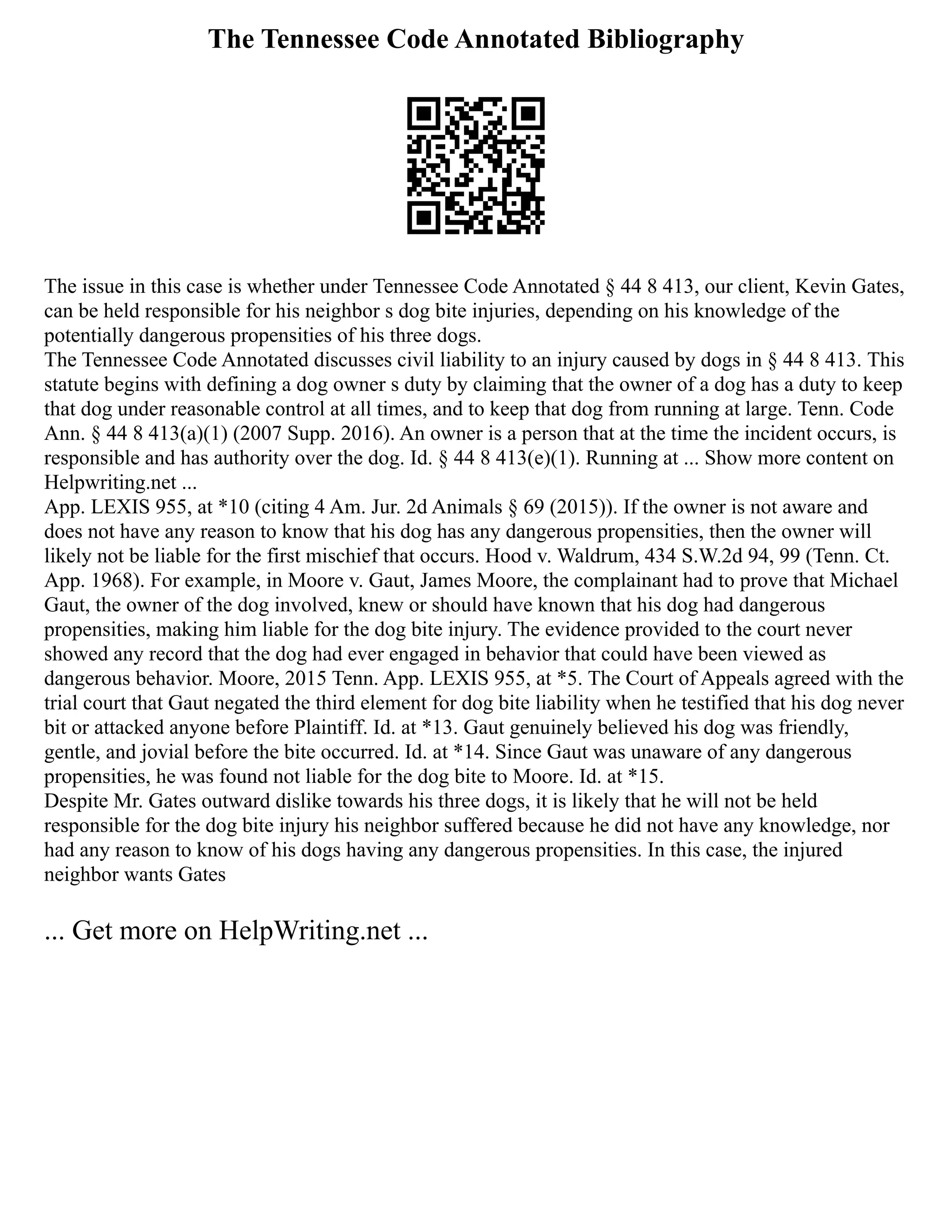 The Tennessee Code Annotated Bibliography
The issue in this case is whether under Tennessee Code Annotated § 44 8 413, our client, Kevin Gates,
can be held responsible for his neighbor s dog bite injuries, depending on his knowledge of the
potentially dangerous propensities of his three dogs.
The Tennessee Code Annotated discusses civil liability to an injury caused by dogs in § 44 8 413. This
statute begins with defining a dog owner s duty by claiming that the owner of a dog has a duty to keep
that dog under reasonable control at all times, and to keep that dog from running at large. Tenn. Code
Ann. § 44 8 413(a)(1) (2007 Supp. 2016). An owner is a person that at the time the incident occurs, is
responsible and has authority over the dog. Id. § 44 8 413(e)(1). Running at ... Show more content on
Helpwriting.net ...
App. LEXIS 955, at *10 (citing 4 Am. Jur. 2d Animals § 69 (2015)). If the owner is not aware and
does not have any reason to know that his dog has any dangerous propensities, then the owner will
likely not be liable for the first mischief that occurs. Hood v. Waldrum, 434 S.W.2d 94, 99 (Tenn. Ct.
App. 1968). For example, in Moore v. Gaut, James Moore, the complainant had to prove that Michael
Gaut, the owner of the dog involved, knew or should have known that his dog had dangerous
propensities, making him liable for the dog bite injury. The evidence provided to the court never
showed any record that the dog had ever engaged in behavior that could have been viewed as
dangerous behavior. Moore, 2015 Tenn. App. LEXIS 955, at *5. The Court of Appeals agreed with the
trial court that Gaut negated the third element for dog bite liability when he testified that his dog never
bit or attacked anyone before Plaintiff. Id. at *13. Gaut genuinely believed his dog was friendly,
gentle, and jovial before the bite occurred. Id. at *14. Since Gaut was unaware of any dangerous
propensities, he was found not liable for the dog bite to Moore. Id. at *15.
Despite Mr. Gates outward dislike towards his three dogs, it is likely that he will not be held
responsible for the dog bite injury his neighbor suffered because he did not have any knowledge, nor
had any reason to know of his dogs having any dangerous propensities. In this case, the injured
neighbor wants Gates
... Get more on HelpWriting.net ...
 