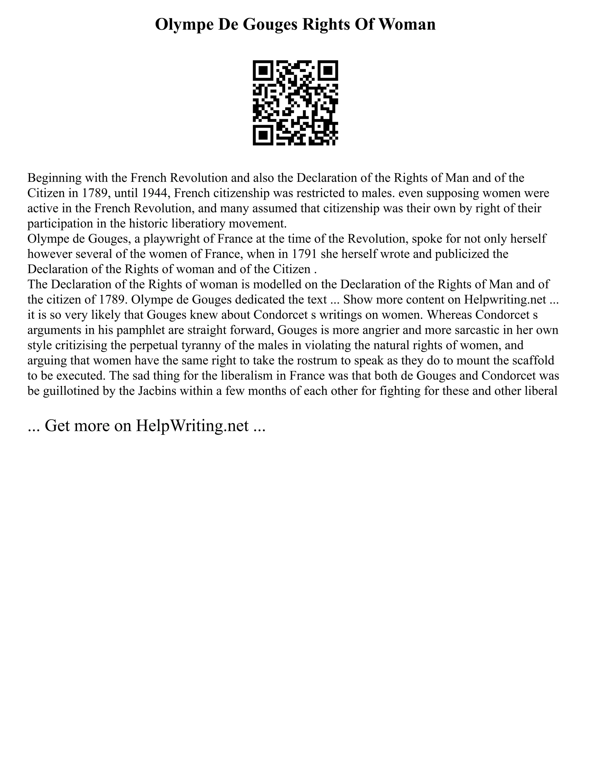 Olympe De Gouges Rights Of Woman
Beginning with the French Revolution and also the Declaration of the Rights of Man and of the
Citizen in 1789, until 1944, French citizenship was restricted to males. even supposing women were
active in the French Revolution, and many assumed that citizenship was their own by right of their
participation in the historic liberatiory movement.
Olympe de Gouges, a playwright of France at the time of the Revolution, spoke for not only herself
however several of the women of France, when in 1791 she herself wrote and publicized the
Declaration of the Rights of woman and of the Citizen .
The Declaration of the Rights of woman is modelled on the Declaration of the Rights of Man and of
the citizen of 1789. Olympe de Gouges dedicated the text ... Show more content on Helpwriting.net ...
it is so very likely that Gouges knew about Condorcet s writings on women. Whereas Condorcet s
arguments in his pamphlet are straight forward, Gouges is more angrier and more sarcastic in her own
style critizising the perpetual tyranny of the males in violating the natural rights of women, and
arguing that women have the same right to take the rostrum to speak as they do to mount the scaffold
to be executed. The sad thing for the liberalism in France was that both de Gouges and Condorcet was
be guillotined by the Jacbins within a few months of each other for fighting for these and other liberal
... Get more on HelpWriting.net ...
 