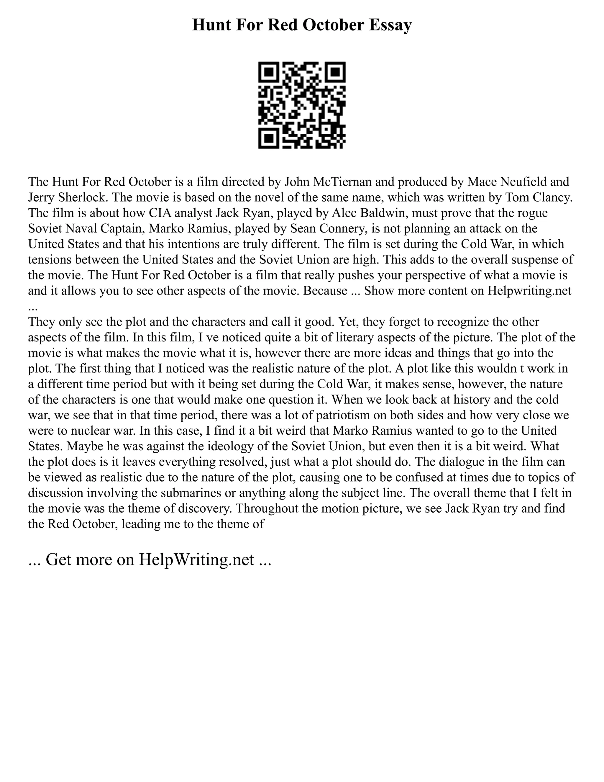 Hunt For Red October Essay
The Hunt For Red October is a film directed by John McTiernan and produced by Mace Neufield and
Jerry Sherlock. The movie is based on the novel of the same name, which was written by Tom Clancy.
The film is about how CIA analyst Jack Ryan, played by Alec Baldwin, must prove that the rogue
Soviet Naval Captain, Marko Ramius, played by Sean Connery, is not planning an attack on the
United States and that his intentions are truly different. The film is set during the Cold War, in which
tensions between the United States and the Soviet Union are high. This adds to the overall suspense of
the movie. The Hunt For Red October is a film that really pushes your perspective of what a movie is
and it allows you to see other aspects of the movie. Because ... Show more content on Helpwriting.net
...
They only see the plot and the characters and call it good. Yet, they forget to recognize the other
aspects of the film. In this film, I ve noticed quite a bit of literary aspects of the picture. The plot of the
movie is what makes the movie what it is, however there are more ideas and things that go into the
plot. The first thing that I noticed was the realistic nature of the plot. A plot like this wouldn t work in
a different time period but with it being set during the Cold War, it makes sense, however, the nature
of the characters is one that would make one question it. When we look back at history and the cold
war, we see that in that time period, there was a lot of patriotism on both sides and how very close we
were to nuclear war. In this case, I find it a bit weird that Marko Ramius wanted to go to the United
States. Maybe he was against the ideology of the Soviet Union, but even then it is a bit weird. What
the plot does is it leaves everything resolved, just what a plot should do. The dialogue in the film can
be viewed as realistic due to the nature of the plot, causing one to be confused at times due to topics of
discussion involving the submarines or anything along the subject line. The overall theme that I felt in
the movie was the theme of discovery. Throughout the motion picture, we see Jack Ryan try and find
the Red October, leading me to the theme of
... Get more on HelpWriting.net ...
 
