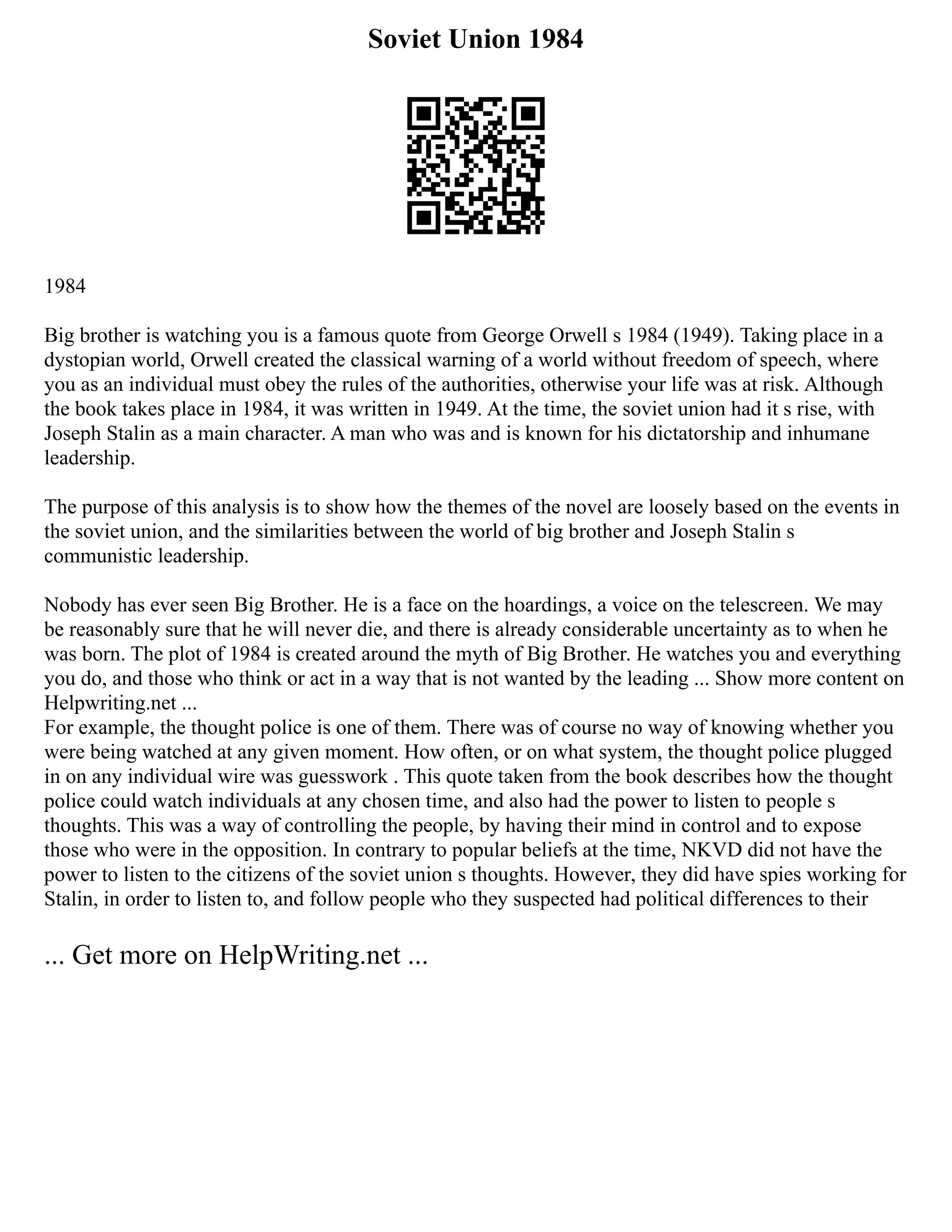 Soviet Union 1984
1984
Big brother is watching you is a famous quote from George Orwell s 1984 (1949). Taking place in a
dystopian world, Orwell created the classical warning of a world without freedom of speech, where
you as an individual must obey the rules of the authorities, otherwise your life was at risk. Although
the book takes place in 1984, it was written in 1949. At the time, the soviet union had it s rise, with
Joseph Stalin as a main character. A man who was and is known for his dictatorship and inhumane
leadership.
The purpose of this analysis is to show how the themes of the novel are loosely based on the events in
the soviet union, and the similarities between the world of big brother and Joseph Stalin s
communistic leadership.
Nobody has ever seen Big Brother. He is a face on the hoardings, a voice on the telescreen. We may
be reasonably sure that he will never die, and there is already considerable uncertainty as to when he
was born. The plot of 1984 is created around the myth of Big Brother. He watches you and everything
you do, and those who think or act in a way that is not wanted by the leading ... Show more content on
Helpwriting.net ...
For example, the thought police is one of them. There was of course no way of knowing whether you
were being watched at any given moment. How often, or on what system, the thought police plugged
in on any individual wire was guesswork . This quote taken from the book describes how the thought
police could watch individuals at any chosen time, and also had the power to listen to people s
thoughts. This was a way of controlling the people, by having their mind in control and to expose
those who were in the opposition. In contrary to popular beliefs at the time, NKVD did not have the
power to listen to the citizens of the soviet union s thoughts. However, they did have spies working for
Stalin, in order to listen to, and follow people who they suspected had political differences to their
... Get more on HelpWriting.net ...
 
