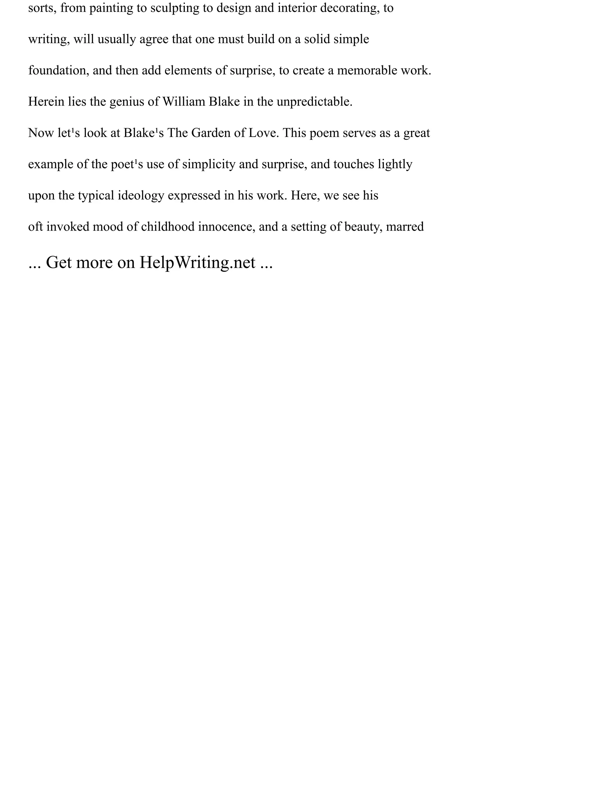 sorts, from painting to sculpting to design and interior decorating, to
writing, will usually agree that one must build on a solid simple
foundation, and then add elements of surprise, to create a memorable work.
Herein lies the genius of William Blake in the unpredictable.
Now let¹s look at Blake¹s The Garden of Love. This poem serves as a great
example of the poet¹s use of simplicity and surprise, and touches lightly
upon the typical ideology expressed in his work. Here, we see his
oft invoked mood of childhood innocence, and a setting of beauty, marred
... Get more on HelpWriting.net ...
 