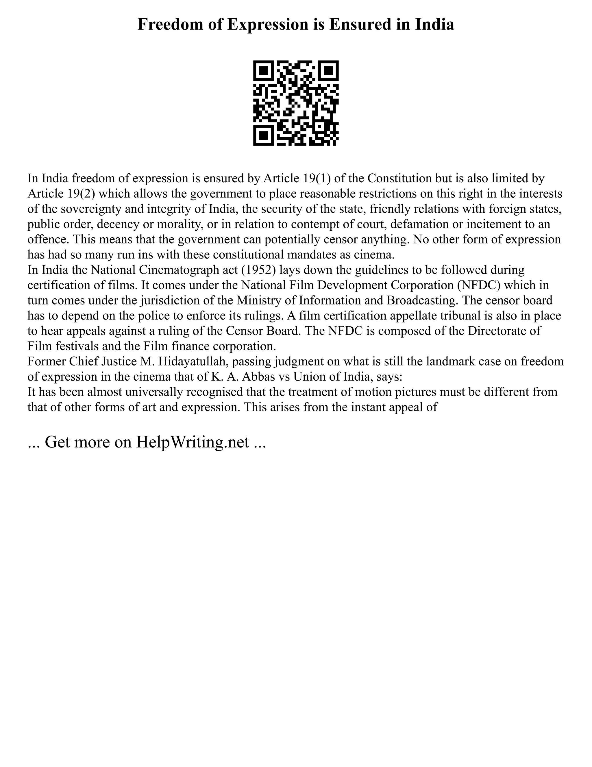 Freedom of Expression is Ensured in India
In India freedom of expression is ensured by Article 19(1) of the Constitution but is also limited by
Article 19(2) which allows the government to place reasonable restrictions on this right in the interests
of the sovereignty and integrity of India, the security of the state, friendly relations with foreign states,
public order, decency or morality, or in relation to contempt of court, defamation or incitement to an
offence. This means that the government can potentially censor anything. No other form of expression
has had so many run ins with these constitutional mandates as cinema.
In India the National Cinematograph act (1952) lays down the guidelines to be followed during
certification of films. It comes under the National Film Development Corporation (NFDC) which in
turn comes under the jurisdiction of the Ministry of Information and Broadcasting. The censor board
has to depend on the police to enforce its rulings. A film certification appellate tribunal is also in place
to hear appeals against a ruling of the Censor Board. The NFDC is composed of the Directorate of
Film festivals and the Film finance corporation.
Former Chief Justice M. Hidayatullah, passing judgment on what is still the landmark case on freedom
of expression in the cinema that of K. A. Abbas vs Union of India, says:
It has been almost universally recognised that the treatment of motion pictures must be different from
that of other forms of art and expression. This arises from the instant appeal of
... Get more on HelpWriting.net ...
 