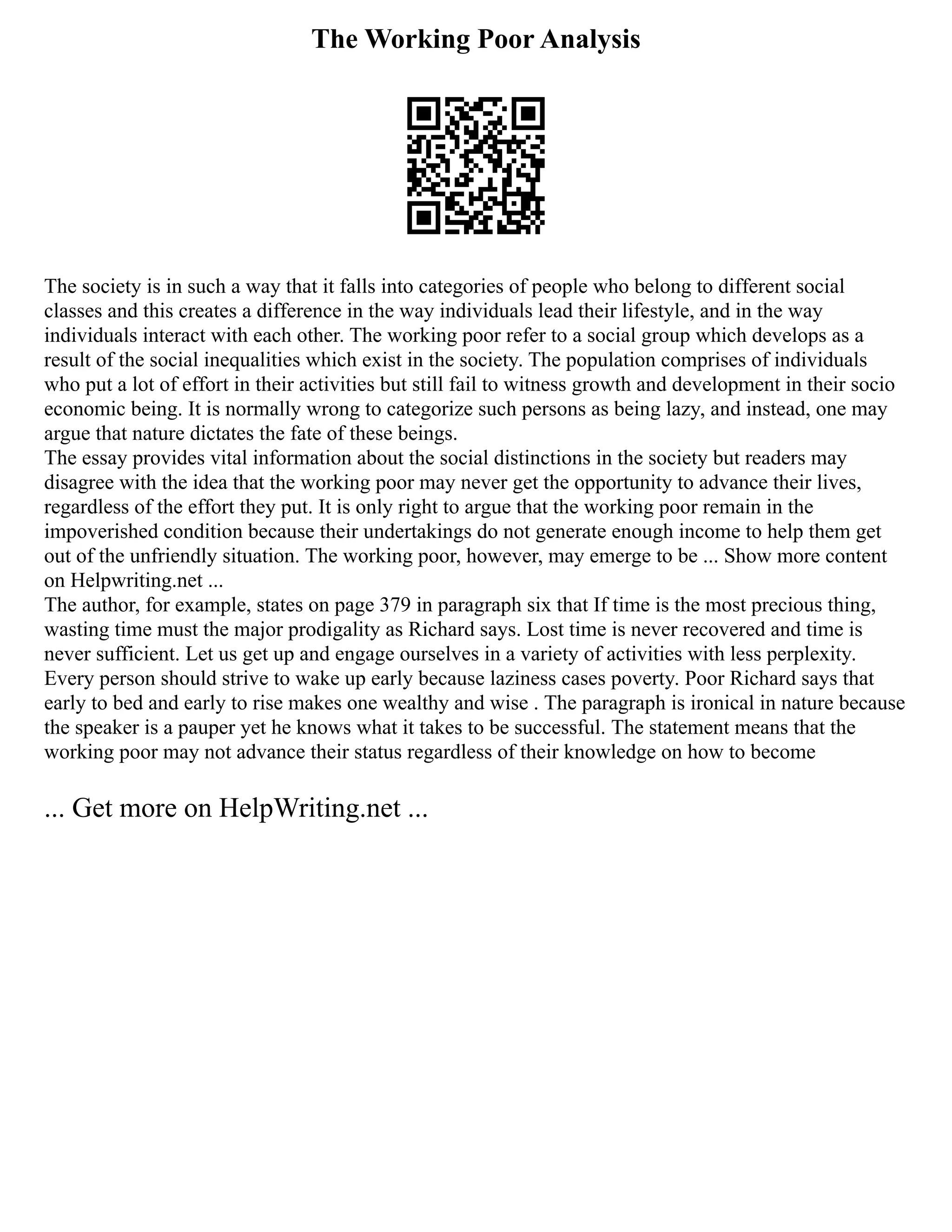 The Working Poor Analysis
The society is in such a way that it falls into categories of people who belong to different social
classes and this creates a difference in the way individuals lead their lifestyle, and in the way
individuals interact with each other. The working poor refer to a social group which develops as a
result of the social inequalities which exist in the society. The population comprises of individuals
who put a lot of effort in their activities but still fail to witness growth and development in their socio
economic being. It is normally wrong to categorize such persons as being lazy, and instead, one may
argue that nature dictates the fate of these beings.
The essay provides vital information about the social distinctions in the society but readers may
disagree with the idea that the working poor may never get the opportunity to advance their lives,
regardless of the effort they put. It is only right to argue that the working poor remain in the
impoverished condition because their undertakings do not generate enough income to help them get
out of the unfriendly situation. The working poor, however, may emerge to be ... Show more content
on Helpwriting.net ...
The author, for example, states on page 379 in paragraph six that If time is the most precious thing,
wasting time must the major prodigality as Richard says. Lost time is never recovered and time is
never sufficient. Let us get up and engage ourselves in a variety of activities with less perplexity.
Every person should strive to wake up early because laziness cases poverty. Poor Richard says that
early to bed and early to rise makes one wealthy and wise . The paragraph is ironical in nature because
the speaker is a pauper yet he knows what it takes to be successful. The statement means that the
working poor may not advance their status regardless of their knowledge on how to become
... Get more on HelpWriting.net ...
 
