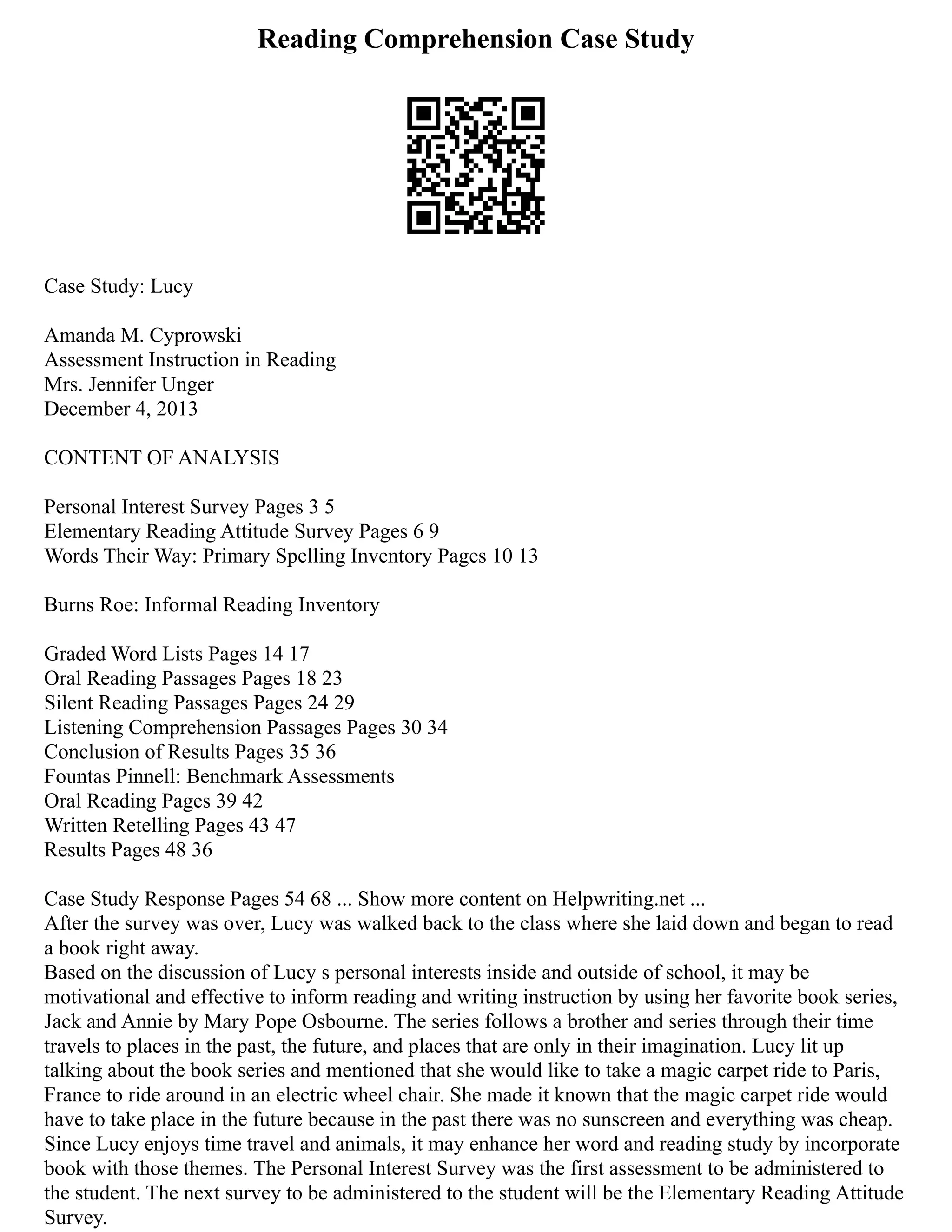 Reading Comprehension Case Study
Case Study: Lucy
Amanda M. Cyprowski
Assessment Instruction in Reading
Mrs. Jennifer Unger
December 4, 2013
CONTENT OF ANALYSIS
Personal Interest Survey Pages 3 5
Elementary Reading Attitude Survey Pages 6 9
Words Their Way: Primary Spelling Inventory Pages 10 13
Burns Roe: Informal Reading Inventory
Graded Word Lists Pages 14 17
Oral Reading Passages Pages 18 23
Silent Reading Passages Pages 24 29
Listening Comprehension Passages Pages 30 34
Conclusion of Results Pages 35 36
Fountas Pinnell: Benchmark Assessments
Oral Reading Pages 39 42
Written Retelling Pages 43 47
Results Pages 48 36
Case Study Response Pages 54 68 ... Show more content on Helpwriting.net ...
After the survey was over, Lucy was walked back to the class where she laid down and began to read
a book right away.
Based on the discussion of Lucy s personal interests inside and outside of school, it may be
motivational and effective to inform reading and writing instruction by using her favorite book series,
Jack and Annie by Mary Pope Osbourne. The series follows a brother and series through their time
travels to places in the past, the future, and places that are only in their imagination. Lucy lit up
talking about the book series and mentioned that she would like to take a magic carpet ride to Paris,
France to ride around in an electric wheel chair. She made it known that the magic carpet ride would
have to take place in the future because in the past there was no sunscreen and everything was cheap.
Since Lucy enjoys time travel and animals, it may enhance her word and reading study by incorporate
book with those themes. The Personal Interest Survey was the first assessment to be administered to
the student. The next survey to be administered to the student will be the Elementary Reading Attitude
Survey.
 