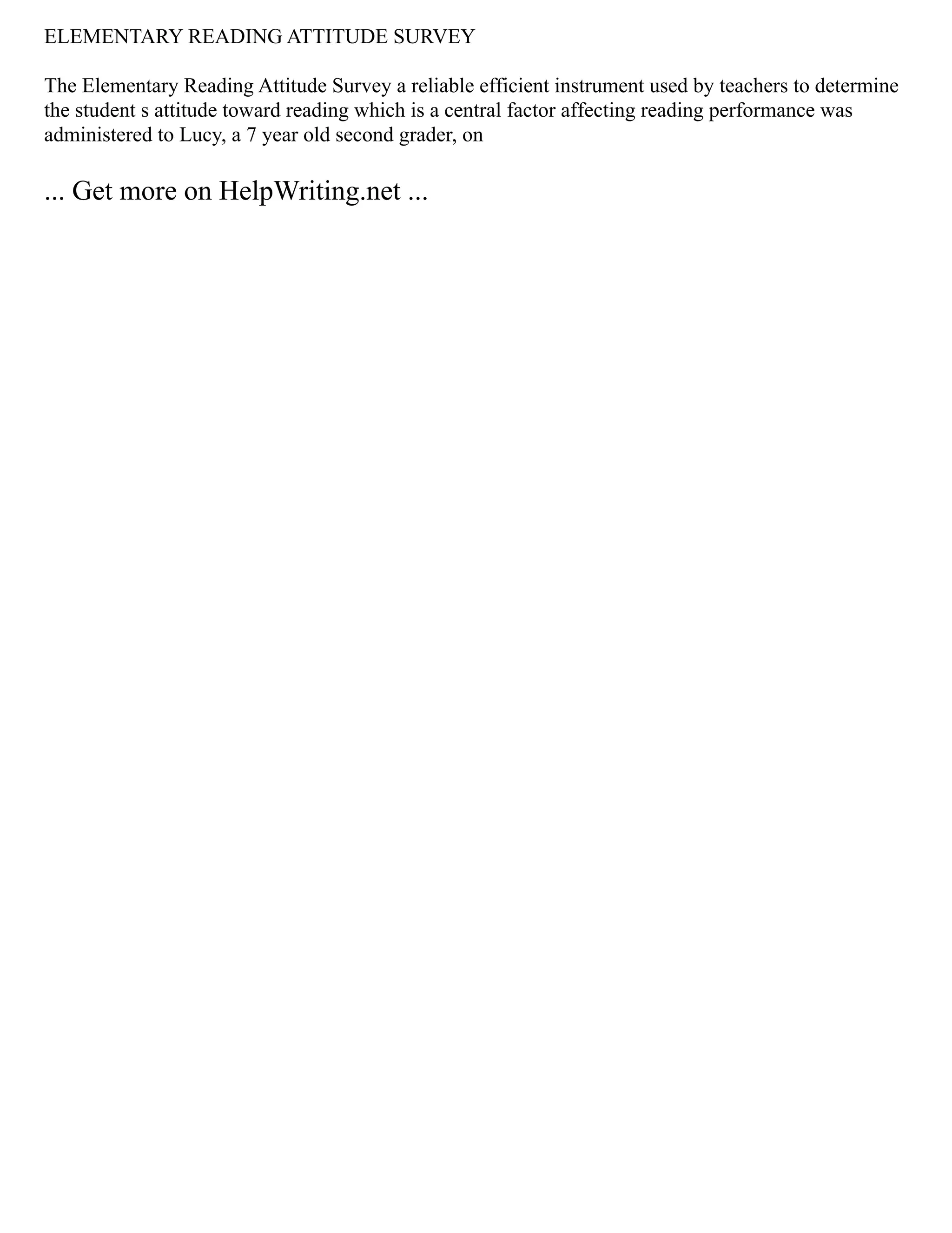 ELEMENTARY READING ATTITUDE SURVEY
The Elementary Reading Attitude Survey a reliable efficient instrument used by teachers to determine
the student s attitude toward reading which is a central factor affecting reading performance was
administered to Lucy, a 7 year old second grader, on
... Get more on HelpWriting.net ...
 