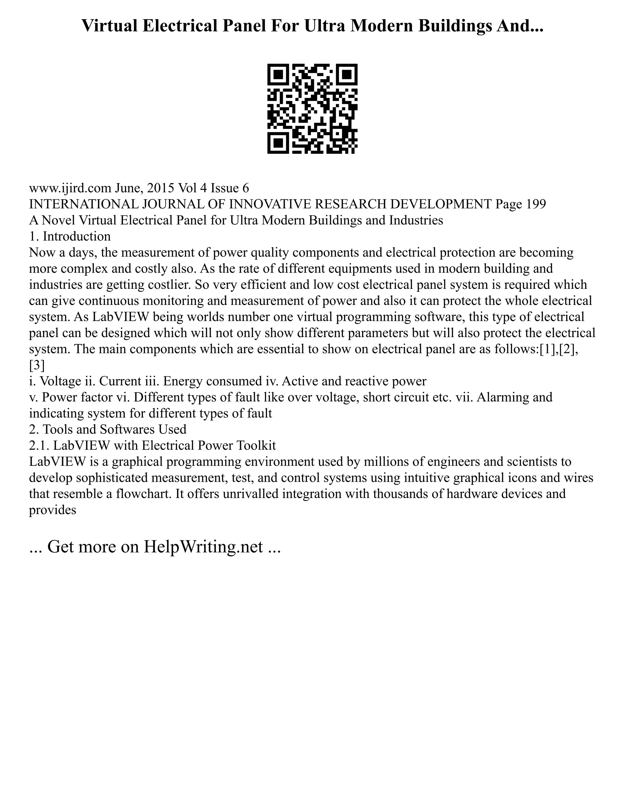 Virtual Electrical Panel For Ultra Modern Buildings And...
www.ijird.com June, 2015 Vol 4 Issue 6
INTERNATIONAL JOURNAL OF INNOVATIVE RESEARCH DEVELOPMENT Page 199
A Novel Virtual Electrical Panel for Ultra Modern Buildings and Industries
1. Introduction
Now a days, the measurement of power quality components and electrical protection are becoming
more complex and costly also. As the rate of different equipments used in modern building and
industries are getting costlier. So very efficient and low cost electrical panel system is required which
can give continuous monitoring and measurement of power and also it can protect the whole electrical
system. As LabVIEW being worlds number one virtual programming software, this type of electrical
panel can be designed which will not only show different parameters but will also protect the electrical
system. The main components which are essential to show on electrical panel are as follows:[1],[2],
[3]
i. Voltage ii. Current iii. Energy consumed iv. Active and reactive power
v. Power factor vi. Different types of fault like over voltage, short circuit etc. vii. Alarming and
indicating system for different types of fault
2. Tools and Softwares Used
2.1. LabVIEW with Electrical Power Toolkit
LabVIEW is a graphical programming environment used by millions of engineers and scientists to
develop sophisticated measurement, test, and control systems using intuitive graphical icons and wires
that resemble a flowchart. It offers unrivalled integration with thousands of hardware devices and
provides
... Get more on HelpWriting.net ...
 