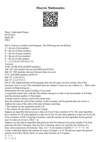 Discrete Mathematics
Phase 5 Individual Project
03/23/2014
Math 203
PPCC
Part I: Look up a roulette wheel diagram. The following sets are defined:
A = the set of red numbers
B = the set of black numbers
C = the set of green numbers
D = the set of even numbers
E = the set of odd numbers
F = {1,2,3,4,5,6,7,8,9,10,11,12}
Answers:
AUB {All BLACK and RED numbers}
Aв€©D {All numbers that are both RED and EVEN}
Bв€©C {NO numbers intersect between these two sets}
CUE {All ODD numbers and 00, 0}
Bв€©F {2,4,6,10,11}
Eв€©F {1,3,5,7,9,11}
Part II: The implementation of the program that runs the game involves testing. One of the
necessary tests is to see if the simulated spins are random. Create an n ary relation, in ... Show more
content on Helpwriting.net ...
Demonstrate how the search would go if you used:
A sequential search starts with the first number and goes in order to the last number. It will take
until the element number 12 find match
A binary search is always used on the sorted array.
State the runtime for each of the searches, in this example, and for general data sets of size n.
Address the issue of the order of the data in binary searching.
* The runtime for the sequential search is N.
* The runtime for the binary search isn t found
Suppose an algorithm that processes a data set of size 8 has a runtime of 72. The same algorithm
has a runtime of 110 when applied to a data set of size 10; and when applied to a data set of size 20,
it has a runtime of 420. Using big O notation, state the runtime for this algorithm for the general
case of a data set of size n. O(n2 + n)
Suppose you develop an algorithm that processes the first element of an array (length of n), then
processes the first 2 elements, then the first 3 elements, and so on, until the last iteration of a
loop, when it processes all elements. Thus, if n = 4, the runtime would be 1 + 2 + 3 + 4 = 10.
Create a table that depicts the runtime for arrays of length 1 to 10. Would you expect the general
runtime to be O(n), O(n2), O(n3), or some other function of n? Explain.
1= 1= 1
2 = 1 + 2= 3
 