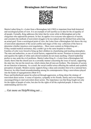 Birmingham Jail Functional Theory
Martin Luther King Jr. s Letter from a Birmingham Jail (1965) is important from both historical
and sociological points of view. It is an example of self sacrifice as in idea for the of equality of
all people. Formally, King addresses this letter that he wrote while in Birmingham jail at the
clergymen who opposed his protests. In fact, he applies it to everyone who approves of racism,
and considers the methods of nonviolent struggle to be too radical and far fetched from achieving
an actual goal. From a sociological point of view, the Letter from a Birmingham Jail shows the way
of nonviolent adjustment of the social conflict and stages of this way: collection of the facts to
determine whether injustices exist negotiation;... Show more content on Helpwriting.net ...
If they needed medical assistance, they couldn t go to the same hospital as whites.
Families of color were forced to bring up their children in a humiliating and insulting atmosphere.
The state and authorities, as one of social factors, supported the racism. Promises to restore justice
and equalize the rights of white and colored residents do not mean anything. Church leadership
prefers to stay aside the civil problems. Martin Luther King Jr. s Letter from a Birmingham Jail
clearly shows that the church acts in a cowardly manner concerning the issue of racism, supporting
the state law, but not the moral one, which claims that all men are brothers. The elements of society
do not function in harmony. As a result, the social conflict arises affecting the outlook and symbolic
perception of people. Modern society supports King s ideas and considers him to be a national hero.
However, he often found misunderstanding among his contemporaries: King s nonviolence played
into the hands of segregationists (Mott 411).
Peace and brotherhood cannot be achieved through aggression, so King chose the strategy of
nonviolent direct action. A sense of injustice, sympathy to his friends, family and even strangers
encouraged King to start nonviolent direct action. The importance was that King fought not only
for the rights of people of color, but also for the rights of all the exploited people. It shows his
understanding and love for
... Get more on HelpWriting.net ...
 