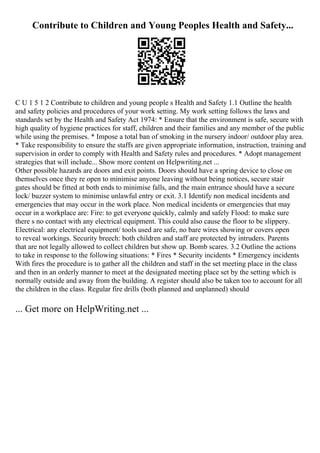 Contribute to Children and Young Peoples Health and Safety...
C U 1 5 1 2 Contribute to children and young people s Health and Safety 1.1 Outline the health
and safety policies and procedures of your work setting. My work setting follows the laws and
standards set by the Health and Safety Act 1974: * Ensure that the environment is safe, secure with
high quality of hygiene practices for staff, children and their families and any member of the public
while using the premises. * Impose a total ban of smoking in the nursery indoor/ outdoor play area.
* Take responsibility to ensure the staffs are given appropriate information, instruction, training and
supervision in order to comply with Health and Safety rules and procedures. * Adopt management
strategies that will include... Show more content on Helpwriting.net ...
Other possible hazards are doors and exit points. Doors should have a spring device to close on
themselves once they re open to minimise anyone leaving without being notices, secure stair
gates should be fitted at both ends to minimise falls, and the main entrance should have a secure
lock/ buzzer system to minimise unlawful entry or exit. 3.1 Identify non medical incidents and
emergencies that may occur in the work place. Non medical incidents or emergencies that may
occur in a workplace are: Fire: to get everyone quickly, calmly and safely Flood: to make sure
there s no contact with any electrical equipment. This could also cause the floor to be slippery.
Electrical: any electrical equipment/ tools used are safe, no bare wires showing or covers open
to reveal workings. Security breech: both children and staff are protected by intruders. Parents
that are not legally allowed to collect children but show up. Bomb scares. 3.2 Outline the actions
to take in response to the following situations: * Fires * Security incidents * Emergency incidents
With fires the procedure is to gather all the children and staff in the set meeting place in the class
and then in an orderly manner to meet at the designated meeting place set by the setting which is
normally outside and away from the building. A register should also be taken too to account for all
the children in the class. Regular fire drills (both planned and unplanned) should
... Get more on HelpWriting.net ...
 