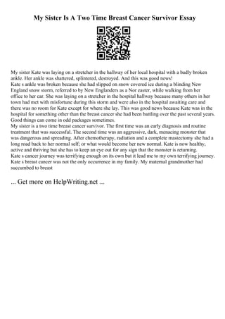 My Sister Is A Two Time Breast Cancer Survivor Essay
My sister Kate was laying on a stretcher in the hallway of her local hospital with a badly broken
ankle. Her ankle was shattered, splintered, destroyed. And this was good news!
Kate s ankle was broken because she had slipped on snow covered ice during a blinding New
England snow storm, referred to by New Englanders as a Nor easter, while walking from her
office to her car. She was laying on a stretcher in the hospital hallway because many others in her
town had met with misfortune during this storm and were also in the hospital awaiting care and
there was no room for Kate except for where she lay. This was good news because Kate was in the
hospital for something other than the breast cancer she had been battling over the past several years.
Good things can come in odd packages sometimes.
My sister is a two time breast cancer survivor. The first time was an early diagnosis and routine
treatment that was successful. The second time was an aggressive, dark, menacing monster that
was dangerous and spreading. After chemotherapy, radiation and a complete mastectomy she had a
long road back to her normal self; or what would become her new normal. Kate is now healthy,
active and thriving but she has to keep an eye out for any sign that the monster is returning.
Kate s cancer journey was terrifying enough on its own but it lead me to my own terrifying journey.
Kate s breast cancer was not the only occurrence in my family. My maternal grandmother had
succumbed to breast
... Get more on HelpWriting.net ...
 