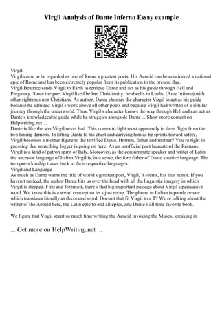 Virgil Analysis of Dante Inferno Essay example
Virgil
Virgil came to be regarded as one of Rome s greatest poets. His Aeneid can be considered a national
epic of Rome and has been extremely popular from its publication to the present day.
Virgil Beatrice sends Virgil to Earth to retrieve Dante and act as his guide through Hell and
Purgatory. Since the poet Virgillived before Christianity, he dwells in Limbo (Ante Inferno) with
other righteous non Christians. As author, Dante chooses the character Virgil to act as his guide
because he admired Virgil s work above all other poets and because Virgil had written of a similar
journey through the underworld. Thus, Virgil s character knows the way through Helland can act as
Dante s knowledgeable guide while he struggles alongside Dante ... Show more content on
Helpwriting.net ...
Dante is like the son Virgil never had. This comes to light most apparently in their flight from the
two timing demons. In lifting Dante to his chest and carrying him as he sprints toward safety,
Virgil becomes a mother figure to the terrified Dante. Hmmm, father and mother? You re right in
guessing that something bigger is going on here. As an unofficial poet laureate of the Romans,
Virgil is a kind of patron spirit of Italy. Moreover, as the consummate speaker and writer of Latin
the ancestor language of Italian Virgil is, in a sense, the fore father of Dante s native language. The
two poets kinship traces back to their respective languages.
Virgil and Language
As much as Dante wants the title of world s greatest poet, Virgil, it seems, has that honor. If you
haven t noticed, the author Dante hits us over the head with all the linguistic imagery in which
Virgil is steeped. First and foremost, there s that big important passage about Virgil s persuasive
word. We know this is a weird concept so let s just recap. The phrase in Italian is parole ornate
which translates literally as decorated word. Doesn t that fit Virgil to a T? We re talking about the
writer of the Aeneid here, the Latin epic to end all epics, and Dante s all time favorite book.
We figure that Virgil spent so much time writing the Aeneid invoking the Muses, speaking in
... Get more on HelpWriting.net ...
 