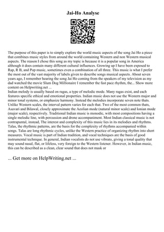 Jai-Ho Analyse
The purpose of this paper is to simply explore the world music aspects of the song Jai Ho a piece
that combines music styles from around the world containing Western and non Western musical
aspects. The reason I chose this song as my topic is because it is a popular song in America
although it does contain many different cultural influences. Growing up I have been exposed to
Rap, R B, and Pop music, sometimes even a combination of all three. This music is what I prefer
the most out of the vast majority of labels given to describe songs musical aspects. About seven
years ago, I remember hearing the song Jai Ho coming from the speakers of my television as my
dad watched the movie Slum Dog Millionaire I remember the fast pace rhythm, the... Show more
content on Helpwriting.net ...
Indian melody is usually based on ragas, a type of melodic mode. Many ragas exist, and each
features specific ethical and emotional properties. Indian music does not use the Western major and
minor tonal systems, or emphasize harmony. Instead the melodies incorporate seven note thats.
Unlike Western scales, the interval pattern varies for each that. Two of the most common thats,
Asavari and Bilawal, closely approximate the Aeolian mode (natural minor scale) and Ionian mode
(major scale), respectively. Traditional Indian music is monodic, with most compositions having a
single melodic line, with percussion and drone accompaniment. Most Indian classical music is not
contrapuntal, instead, The interest and complexity of this music lies in its melodies and rhythms.
Talas, the rhythmic patterns, are the basis for the complexity of rhythms accompanied within
songs. Talas are long rhythmic cycles, unlike the Western practice of organizing rhythm into short
measures. Vocal music is part of Indian tradition, and vocal techniques are the basis of good
instrumental technique. In general, Indian vocalists do not use vibrato, giving a tonal quality that
may sound nasal, flat, or lifeless, very foreign to the Western listener. However, in Indian music,
this can be described as a clean, clear sound that does not mask or
... Get more on HelpWriting.net ...
 
