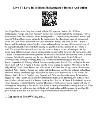 Love To Love In William Shakespeare s Romeo And Juliet
Fate (Feyt) Noun: something that unavoidably befalls a person; fortune; lot. William
Shakespeare s Romeo and Juliet has many themes that occur throughout the entire play. There s
many themes from fate to love to hatred among people. I ll be discussing the fate of Romeo and
Juliet in William Shakespeare s play. In the beginning of the play it says a pair of star cross d
lovers take their life so imminently we know the fate of Romeo and Juliet. In Act 1, Scene 2
Romeo and Benvolio go to the Capulets house and completely by chance Romeo meets one of
the Capulets servants who needs help reading the guest list. Romeo claims it s his fortune to
read. The servant then invites Romeo into the house as long as he isn t a Montague. As fate
would have it Romeo denies being a Montague and joys in on the fun where he meets Juliet. Act
2, Scene 1 Romeo doesn t want to go home he decides to find Juliet. The balcony scene...Romeo
compares Juliet to the morning sun, far more beautiful that the moon. In Act 3, Scene 1
Mercutio had be mortally wounded, Benvolio informs Romeo that Mercutio has died and
Romeo responds with This day s black fate on more days doth depend; This but begins the woe
others must end. Act 3, Scene 2, Romeo said he would avenge the death of Mercutio so he did
so by killing Tybalt. Since Romeo and Juliet s love is all about fate taking control, Romeo was
banished. Act 3, Scene 3, Romeo was hiding in Friar Laurence s cell when he heard he had been
banished. Romeo spends the night with Juliet but has to leave before dawn to flee Verona for
Mantua. Act 3, Scene 4, Capulet, Lady Capulet, and Paris have been discussing Juliet and the
tragedy of Tybalt s death. The Capulets want Paris to marry Juliet Thursday, but as fate would
have it Juliet s already married to Romeo but they don t that. Act 4, Scene 1, Paris is talking with
Father Laurence to prepare for the wedding Thursday. Friar Laurence doesn t agree with any of
it he says it s happening to fast but he know Juliet is already married but can t say a word yet. Friar
Laurence comes up with a plan that he thinks will work so her and Romeo can be together. He
gives Juliet a potion that will make her sleep a deep sleep for forty two hours. It ll
... Get more on HelpWriting.net ...
 