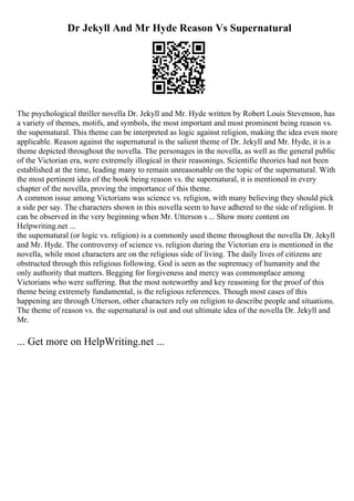 Dr Jekyll And Mr Hyde Reason Vs Supernatural
The psychological thriller novella Dr. Jekyll and Mr. Hyde written by Robert Louis Stevenson, has
a variety of themes, motifs, and symbols, the most important and most prominent being reason vs.
the supernatural. This theme can be interpreted as logic against religion, making the idea even more
applicable. Reason against the supernatural is the salient theme of Dr. Jekyll and Mr. Hyde, it is a
theme depicted throughout the novella. The personages in the novella, as well as the general public
of the Victorian era, were extremely illogical in their reasonings. Scientific theories had not been
established at the time, leading many to remain unreasonable on the topic of the supernatural. With
the most pertinent idea of the book being reason vs. the supernatural, it is mentioned in every
chapter of the novella, proving the importance of this theme.
A common issue among Victorians was science vs. religion, with many believing they should pick
a side per say. The characters shown in this novella seem to have adhered to the side of religion. It
can be observed in the very beginning when Mr. Utterson s ... Show more content on
Helpwriting.net ...
the supernatural (or logic vs. religion) is a commonly used theme throughout the novella Dr. Jekyll
and Mr. Hyde. The controversy of science vs. religion during the Victorian era is mentioned in the
novella, while most characters are on the religious side of living. The daily lives of citizens are
obstructed through this religious following. God is seen as the supremacy of humanity and the
only authority that matters. Begging for forgiveness and mercy was commonplace among
Victorians who were suffering. But the most noteworthy and key reasoning for the proof of this
theme being extremely fundamental, is the religious references. Though most cases of this
happening are through Utterson, other characters rely on religion to describe people and situations.
The theme of reason vs. the supernatural is out and out ultimate idea of the novella Dr. Jekyll and
Mr.
... Get more on HelpWriting.net ...
 