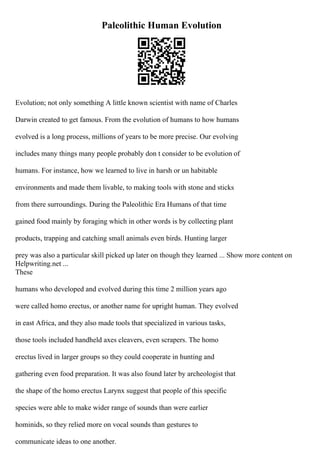 Paleolithic Human Evolution
Evolution; not only something A little known scientist with name of Charles
Darwin created to get famous. From the evolution of humans to how humans
evolved is a long process, millions of years to be more precise. Our evolving
includes many things many people probably don t consider to be evolution of
humans. For instance, how we learned to live in harsh or un habitable
environments and made them livable, to making tools with stone and sticks
from there surroundings. During the Paleolithic Era Humans of that time
gained food mainly by foraging which in other words is by collecting plant
products, trapping and catching small animals even birds. Hunting larger
prey was also a particular skill picked up later on though they learned ... Show more content on
Helpwriting.net ...
These
humans who developed and evolved during this time 2 million years ago
were called homo erectus, or another name for upright human. They evolved
in east Africa, and they also made tools that specialized in various tasks,
those tools included handheld axes cleavers, even scrapers. The homo
erectus lived in larger groups so they could cooperate in hunting and
gathering even food preparation. It was also found later by archeologist that
the shape of the homo erectus Larynx suggest that people of this specific
species were able to make wider range of sounds than were earlier
hominids, so they relied more on vocal sounds than gestures to
communicate ideas to one another.
 