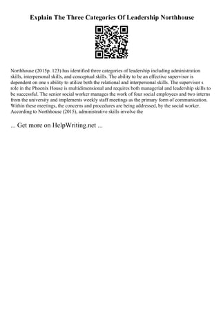 Explain The Three Categories Of Leadership Northhouse
Northhouse (2015p. 123) has identified three categories of leadership including administration
skills, interpersonal skills, and conceptual skills. The ability to be an effective supervisor is
dependent on one s ability to utilize both the relational and interpersonal skills. The supervisor s
role in the Phoenix House is multidimensional and requires both managerial and leadership skills to
be successful. The senior social worker manages the work of four social employees and two interns
from the university and implements weekly staff meetings as the primary form of communication.
Within these meetings, the concerns and procedures are being addressed, by the social worker.
According to Northhouse (2015), administrative skills involve the
... Get more on HelpWriting.net ...
 