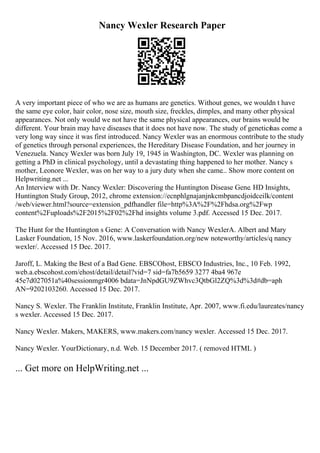 Nancy Wexler Research Paper
A very important piece of who we are as humans are genetics. Without genes, we wouldn t have
the same eye color, hair color, nose size, mouth size, freckles, dimples, and many other physical
appearances. Not only would we not have the same physical appearances, our brains would be
different. Your brain may have diseases that it does not have now. The study of genetics
has come a
very long way since it was first introduced. Nancy Wexler was an enormous contribute to the study
of genetics through personal experiences, the Hereditary Disease Foundation, and her journey in
Venezuela. Nancy Wexler was born July 19, 1945 in Washington, DC. Wexler was planning on
getting a PhD in clinical psychology, until a devastating thing happened to her mother. Nancy s
mother, Leonore Wexler, was on her way to a jury duty when she came... Show more content on
Helpwriting.net ...
An Interview with Dr. Nancy Wexler: Discovering the Huntington Disease Gene. HD Insights,
Huntington Study Group, 2012, chrome extension://ecnphlgnajanjnkcmbpancdjoidceilk/content
/web/viewer.html?source=extension_pdfhandler file=http%3A%2F%2Fhdsa.org%2Fwp
content%2Fuploads%2F2015%2F02%2Fhd insights volume 3.pdf. Accessed 15 Dec. 2017.
The Hunt for the Huntington s Gene: A Conversation with Nancy WexlerA. Albert and Mary
Lasker Foundation, 15 Nov. 2016, www.laskerfoundation.org/new noteworthy/articles/q nancy
wexler/. Accessed 15 Dec. 2017.
Jaroff, L. Making the Best of a Bad Gene. EBSCOhost, EBSCO Industries, Inc., 10 Feb. 1992,
web.a.ebscohost.com/ehost/detail/detail?vid=7 sid=fa7b5659 3277 4ba4 967e
45e7d027051a%40sessionmgr4006 bdata=JnNpdGU9ZWhvc3QtbGl2ZQ%3d%3d#db=aph
AN=9202103260. Accessed 15 Dec. 2017.
Nancy S. Wexler. The Franklin Institute, Franklin Institute, Apr. 2007, www.fi.edu/laureates/nancy
s wexler. Accessed 15 Dec. 2017.
Nancy Wexler. Makers, MAKERS, www.makers.com/nancy wexler. Accessed 15 Dec. 2017.
Nancy Wexler. YourDictionary, n.d. Web. 15 December 2017. ( removed HTML )
... Get more on HelpWriting.net ...
 