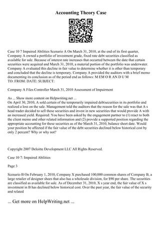 Accounting Theory Case
Case 10 7 Impaired Abilities Scenario A On March 31, 2010, at the end of its first quarter,
Company A owned a portfolio of investment grade, fixed rate debt securities classified as
available for sale. Because of interest rate increases that occurred between the date that certain
securities were acquired and March 31, 2010, a material portion of the portfolio was underwater.
Company A evaluated this decline in fair value to determine whether it is other than temporary
and concluded that the decline is temporary. Company A provided the auditors with a brief memo
documenting its conclusion as of the period end as follows: M EM O R AN D U M
TO: FROM: DATE: SUBJECT:
Company A Files Controller March 31, 2010 Assessment of Impairment
As ... Show more content on Helpwriting.net ...
On April 30, 2010, A sold certain of the temporarily impaired debtsecurities in its portfolio and
realized a loss on the sale. Management told the auditors that the reason for the sale was that A s
head trader decided to sell these securities and invest in new securities that would provide A with
an increased yield. Required: You have been asked by the engagement partner to (1) react to both
the client memo and other related information and (2) provide a supported position regarding the
appropriate accounting for these securities as of the March 31, 2010, balance sheet date. Would
your position be affected if the fair value of the debt securities declined below historical cost by
only 2 percent? Why or why not?
Copyright 2007 Deloitte Development LLC All Rights Reserved.
Case 10 7: Impaired Abilities
Page 3
Scenario B On February 1, 2010, Company X purchased 100,000 common shares of Company B, a
large retailer of designer shoes that also has a wholesale division, for $90 per share. The securities
are classified as available for sale. As of December 31, 2010, X s year end, the fair value of X s
investment in B has declined below historical cost. Over the past year, the fair value of the security
and related
... Get more on HelpWriting.net ...
 