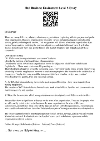 Hnd Business Enviroment Level 5 Essay
SUMMARY
There are many differences between business organisations, beginning with the purpose and goals
of an organisation. Business organisations belong to various different categories including the
private, public and non profit sectors. This assignment will discuss a business organisation from
each of those sectors, outlining the purpose, objectives, and stakeholders of each. It will also
discuss the different ways that global factors and market structures can impact each of those
companies.
CONTENTS PAGE :
L01 Understand the organisational purposes of business
Identify the purpose of different types of organisation
Describe the extent to which an organisation meets the objectives of different stakeholders
Explain the ... Show more content on Helpwriting.net ...
Their short term objectives would be increasing sales. The vision would centre around employee co
ownership with the happiness of partners as the ultimate purpose. The mission is the satisfaction of
employees. Finally, the value would be to represent the best possible choice, as a result of
providing the best quality, trust and customer service.
As for BA, their vision is being the world s most responsible airline , their value is centred on
putting people first.
The mission of WVI is to dedicate themselves to work with children, families and communities to
overcome poverty and injustice
1 2 Describe the extent to which an organisation meets the objectives of different stakeholders
Stakeholders have a significant influence on the aims of an organisation. They are the people who
are affected by or interested in the business. In some organisations the shareholders are
stakeholders, and at times have some of the decision power. In trade organisations, customers are
also considered stakeholders; therefore their needs are part of the organisation s overall objectives.
The following table outlines the stakeholders for each of British Airways, John Lewis and World
Vision International. It also indicates the level of power each stakeholder represents and the
organisations interest in them.
British Airways: Stakeholders| Internal | External| Power| Interest|
... Get more on HelpWriting.net ...
 