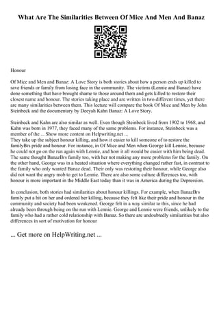 What Are The Similarities Between Of Mice And Men And Banaz
Honour
Of Mice and Men and Banaz: A Love Story is both stories about how a person ends up killed to
save friends or family from losing face in the community. The victims (Lennie and Banaz) have
done something that have brought shame to those around them and gets killed to restore their
closest name and honour. The stories taking place and are written in two different times, yet there
are many similarities between them. This lecture will compare the book Of Mice and Men by John
Steinbeck and the documentary by Deeyah Kahn Banaz: A Love Story.
Steinbeck and Kahn are also similar as well. Even though Steinbeck lived from 1902 to 1968, and
Kahn was born in 1977, they faced many of the same problems. For instance, Steinbeck was a
member of the ... Show more content on Helpwriting.net ...
They take up the subject honour killing, and how it easier to kill someone of to restore the
familyВґs pride and honour. For instance, in Of Mice and Men when George kill Lennie, because
he could not go on the run again with Lennie, and how it all would be easier with him being dead.
The same thought BanazВґs family too, with her not making any more problems for the family. On
the other hand, George was in a heated situation where everything changed rather fast, in contrast to
the family who only wanted Banaz dead. Their only was restoring their honour, while George also
did not want the angry mob to get to Lennie. There are also some culture differences too, with
honour is more important in the Middle East today than it was in America during the Depression.
In conclusion, both stories had similarities about honour killings. For example, when BanazВґs
family put a hit on her and ordered her killing, because they felt like their pride and honour in the
community and society had been weakened. George felt in a way similar to this, since he had
already been through being on the run with Lennie. George and Lennie were friends, unlikely to the
family who had a rather cold relationship with Banaz. So there are undoubtedly similarities but also
differences in sort of motivation for honour
... Get more on HelpWriting.net ...
 
